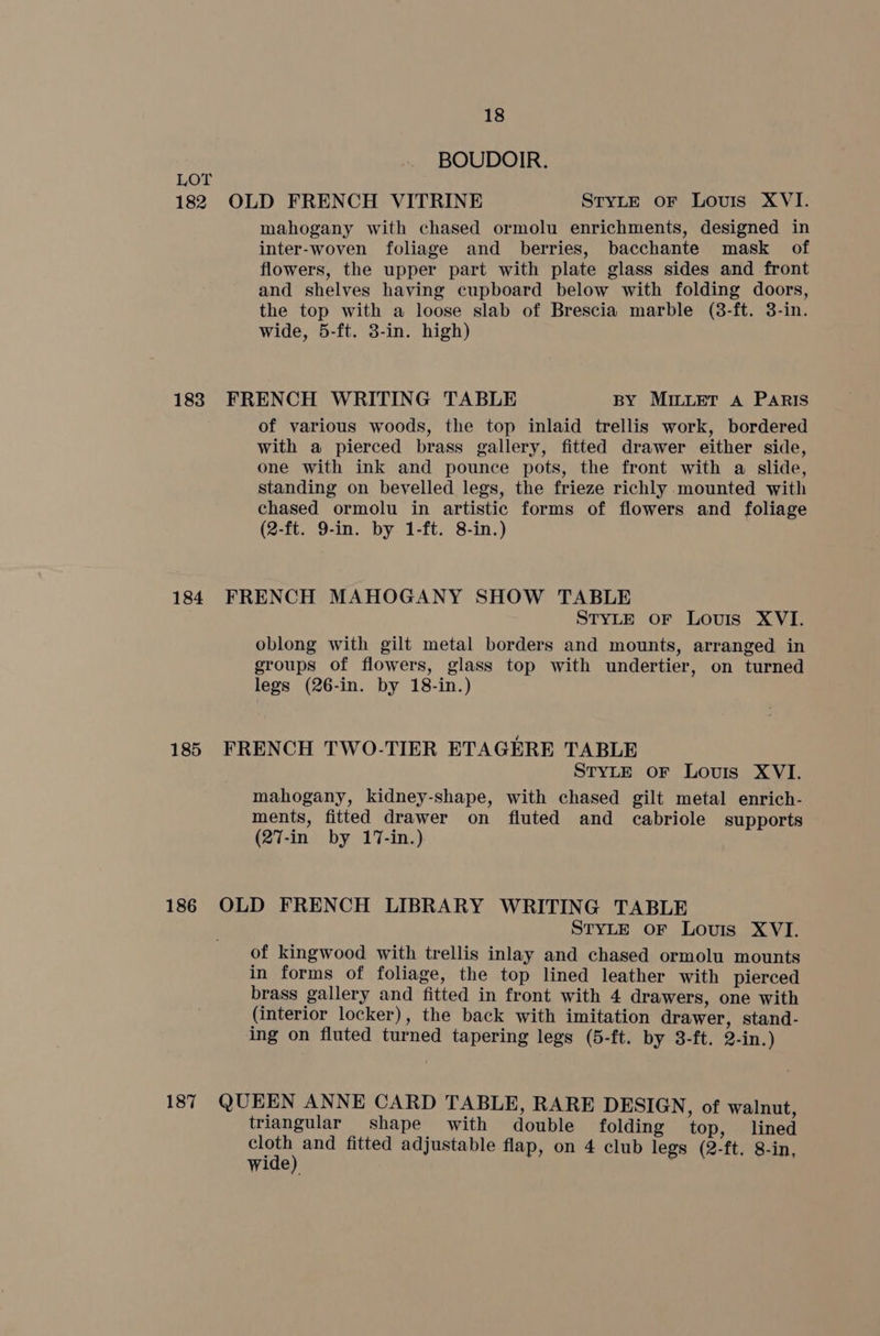 182 183 184 185 186 187 18 BOUDOIR. OLD FRENCH VITRINE STYLE oF Louis XVI. mahogany with chased ormolu enrichments, designed in inter-woven foliage and berries, bacchante mask of flowers, the upper part with plate glass sides and front and shelves having cupboard below with folding doors, the top with a loose slab of Brescia marble (8-ft. 3-in. wide, 5-ft. 3-in. high) FRENCH WRITING TABLE BY MILLET A Paris of various woods, the top inlaid trellis work, bordered with a pierced brass gallery, fitted drawer either side, one with ink and pounce pots, the front with a slide, standing on bevelled legs, the frieze richly mounted with chased ormolu in artistic forms of flowers and foliage (2-ft. 9-in. by 1-ft. 8-in.) FRENCH MAHOGANY SHOW TABLE STYLE oF Louis XVI. oblong with gilt metal borders and mounts, arranged in groups of flowers, glass top with undertier, on turned legs (26-in. by 18-in.) FRENCH TWO-TIER ETAGERE TABLE STYLE OF Louis XVI. mahogany, kidney-shape, with chased gilt metal enrich- ments, fitted drawer on fluted and cabriole supports (27-in by 17-in.) OLD FRENCH LIBRARY WRITING TABLE STYLE oF Louis XVI. of kingwood with trellis inlay and chased ormolu mounts in forms of foliage, the top lined leather with pierced brass gallery and fitted in front with 4 drawers, one with (interior locker), the back with imitation drawer, stand- ing on fluted turned tapering legs (5-ft. by 3-ft. 2-in.) QUEEN ANNE CARD TABLE, RARE DESIGN, of walnut, triangular shape with double folding top, lined ade) and fitted adjustable flap, on 4 club legs (2-ft. 8-in, wide)