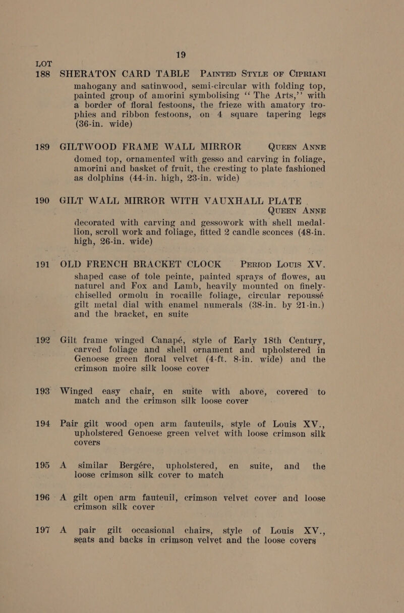 188 189 190 191 193° 194 195 196 197 19 SHERATON CARD TABLE PAINTED STYLE OF CIPRIANI mahogany and satinwood, semi-circular with folding top, painted group of amorini symbolising ‘‘ The Arts,’’ with a border of floral festoons,. the frieze with amatory tro- phies and ribbon festoons, on 4 square tapering legs (36-in. wide) GILTWOOD FRAME WALL MIRROR QUEEN ANNE domed top, ornamented with gesso and carving in foliage, amorini and basket of fruit, the cresting to plate fashioned as dolphins (44-in. high, 23-in. wide) GILT WALL BESAuE A be WITH VAUXHALL PLATE | (JUEEN ANNE i earn with carving and gessowork with shell medal- lion, scroll work and foliage, fitted 2 candle sconces (48-in. high, 26-in. wide) shaped case of tole peinte, painted sprays of flowes, au naturel and Fox and Lamb, heavily mounted on finely- chiselled ormolu in rocaille foliage, circular repoussé gilt metal dial with enamel numerals (38-in. by 21-in.) and the bracket, en suite Gilt frame winged Canapé, style of Early 18th Century, carved foliage and shell ornament and upholstered in Genoese green floral velvet (4-ft. 8-in. wide) and the crimson moire silk loose cover Winged easy chair, en suite with above, covered to match and the crimson silk loose cover Pair gilt wood open arm fauteuils, style of Louis XV., upholstered Genoese green velvet with loose crimson silk covers A similar Bergére, upholstered, en suite, and _ the loose crimson silk cover to match crimson silk cover - A pair gilt occasional chairs, style of Louis XV., seats and backs in crimson velvet and the loose covers