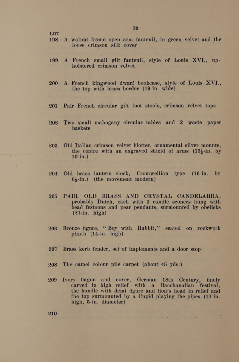 198 199 200 201 202 203 204 205 206 207 208 209 210 20 A walnut frame open arm fauteuil, in green velvet and the loose crimson silk cover A French small gilt fauteuil, style of Louis XVI., up- holstered crimson velvet A French kingwood dwarf bookcase, style of Louis XVI., the top with brass border (19-in. wide) Pair French circular gilt foot stools, crimson velvet tops Two small mahogany circular tables and 2 waste paper baskets Old Italian crimson velvet blotter, ornamental silver mounts, the centre with an engraved shield of arms (154-in. by 10-in.) Old brass lantern clock, Cromwellian type (16-in. by 64-in.) (the movement modern) PAIR OLD BRASS AND CRYSTAL CANDELABRA, probably Dutch, each with 3 candle sconces hung with bead festoons and pear pendants, surmounted by obelisks (27-in. high) Bronze figure, ‘‘ Boy with Rabbit,’’ seated on rockwork plinth (14-in. high) Brass kerb fender, set of implements and a door stop The camel colour pile carpet (about 45 yds.) Ivory flagon and cover, German 18th Century, finely carved in high relief with a Bacchanalian festival, the handle with demi figure and lion’s head in relief and the top surmounted by a Cupid playing the pipes (12-in. high, 5-in. diameter)