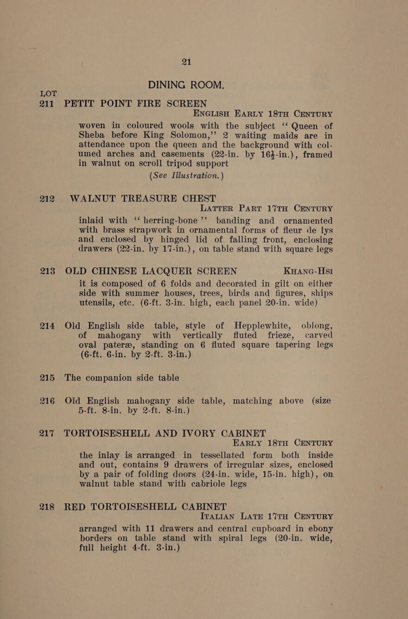 211 212 213 214 215 216 217 218 21 DINING ROOM. PETIT POINT FIRE SCREEN ENGLISH EARLY 18TH CENTURY woven in coloured wools with the subject ‘‘ Queen of Sheba before King Solomon,’’? 2 waiting maids are in attendance upon the queen and the background with col- umed arches and casements (22-in. by 164-in.), framed in walnut on scroll tripod support (See Illustration. ) WALNUT TREASURE CHEST LATTER PART 17TH CENTURY inlaid with ‘‘ herring-bone’’ banding and ornamented with brass strapwork in ornamental forms of fleur de lys and enclosed by hinged lid of falling front, enclosing drawers (22-in. by 17-in.), on table stand with square legs OLD CHINESE LACQUER SCREEN KHANG-HsSI it is composed of 6 folds and decorated in gilt on either side with summer houses, trees, birds and figures, ships utensils, etc. (6-ft. 3-in. high, each panel 20-in. wide) Old English side table, style of Hepplewhite, oblong, of mahogany with vertically fluted frieze, carved oval pater, standing on 6 fluted square tapering legs (6-ft. 6-in. by 2-ft. 3-in.) The companion side table Old English mahogany side table, matching above (size 5-ft. 8-in. by 2-ft. 8-in.) TORTOISESHELL AND IVORY CABINET EARLY 18TH CENTURY the inlay is arranged in tessellated form both inside and out, contains 9 drawers of irregular sizes, enclosed by a pair of folding doors (24-in. wide, 15-in. high), on walnut table stand with cabriole legs RED TORTOISESHELL CABINET ITALIAN LATE 17TH CENTURY arranged with 11 drawers and central cupboard in ebony borders on table stand with spiral legs (20-in. wide, full height 4-ft. 3-in.)