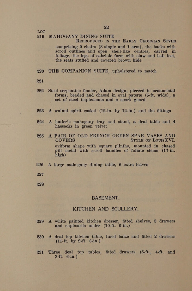 219 220 221 222 223 224 225 226 227 228 229 230 231 22 MAHOGANY DINING SUITE REPRODUCED IN THE EARLY GEORGIAN STYLE comprising 9 chairs (8 single and 1 arm), the backs with scroll outlines and open shell-like centres, carved in foliage, the legs of cabriole form with claw and ball feet, the seats stuffed and covered brown hide THE COMPANION SUITE, upholstered to match Steel serpentine fender, Adam design, pierced in ornamental forms, beaded and chased in oval pateree (5-ft. wide), a set of steel implements and a spark guard A walnut spirit casket (12-in. by 12-in.) and the fittings A butler’s mahogany tray and stand, a oral table and 4 hassocks in green velvet A PAIR OF OLD FRENCH GREEN SPAR VASES AND COVERS STYLE oF LovuisX VI. — oviform shape with square plinths, mounted in chased gilt metal with scroll handles of foliate stems (17-in. high) A large mahogany dining table, 6 extra leaves BASEMENT. KITCHEN AND SCULLERY. A white painted kitchen dresser, fitted shelves, 3 drawers and cupboards under (10-ft. 6-in.) A deal top kitchen table, lined baize and fitted 2 drawers (11-ft. by 2-ft. 6-in.) Three deal top tables, fitted drawers (5-ft., 4-ft. and 3-ft. 6-in.)