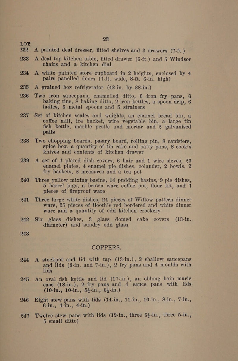 LOF 232 233 234 235 236 237 238 239 240 241 242 243 244 245 246 247 23 A painted deal dresser, fitted shelves and 3 drawers (17-ft.) A deal top kitchen table, fitted drawer (6-ft.) and 5 Windsor chairs and a kitchen dial A white painted store cupboard in 2 heights, enclosed by 4 pairs panelled doors (7-ft. wide, 8-ft. 6-in. high) A grained box refrigerator (42-in. by 28-in.) Two iron saucepans, enamelled ditto, 6 iron fry pans, 6 baking tins, 8 baking ditto, 2 iron kettles, a spoon drip, 6 ladles, 6 metal spoons and 5 strainers Set of kitchen scales and weights, an enamel bread bin, a coffee mill, ice bucket, wire vegetable bin, a large tin fish kettle, marble pestle and mortar and 2 galvanised pails , Two chopping boards, pastry board, rolling pin, 8 canisters, spice box, a quantity of tin cake and patty pans, 8 cook’s knives and contents of kitchen drawer A set of 4 plated dish covers, 6 hair and 1 wire sieves, 20 enamel plates, 4 enamel pie dishes, colander, 2 bowls, 2 fry baskets, 2 measures and a tea pot Three yellow mixing basins, 14 pudding basins, 9 pie dishes, 5 barrel jugs, a brown ware coffee pot, flour kit, and 7 pieces of fireproof ware Three large white dishes, 24 pieces of Willow pattern dinner ware, 25 pieces of Booth’s red bordered and white dinner ware and a quantity of odd kitchen crockery Six glass dishes, 3 glass domed cake covers (13-in. diameter) and sundry odd glass GOPPERS, A stockpot and lid with tap (13-in.), 2 shallow saucepans and lids (8-in. and 7-in.), 2 fry pans and 4 moulds with lids An oval fish kettle and lid (17-in.), an oblong bain marie case (18-in.), 2 fry pans and 4 sauce pans with lids (10-in., 10-in., 54-in., 63-in.) Eight stew pans with lids (14-in., 11-in., 10-in., 8-in., 7-in., 6-in., 4-in., 4-in.) Twelve stew pans with lids (12-in., three 64-in., three 5-in., 5 small ditto)