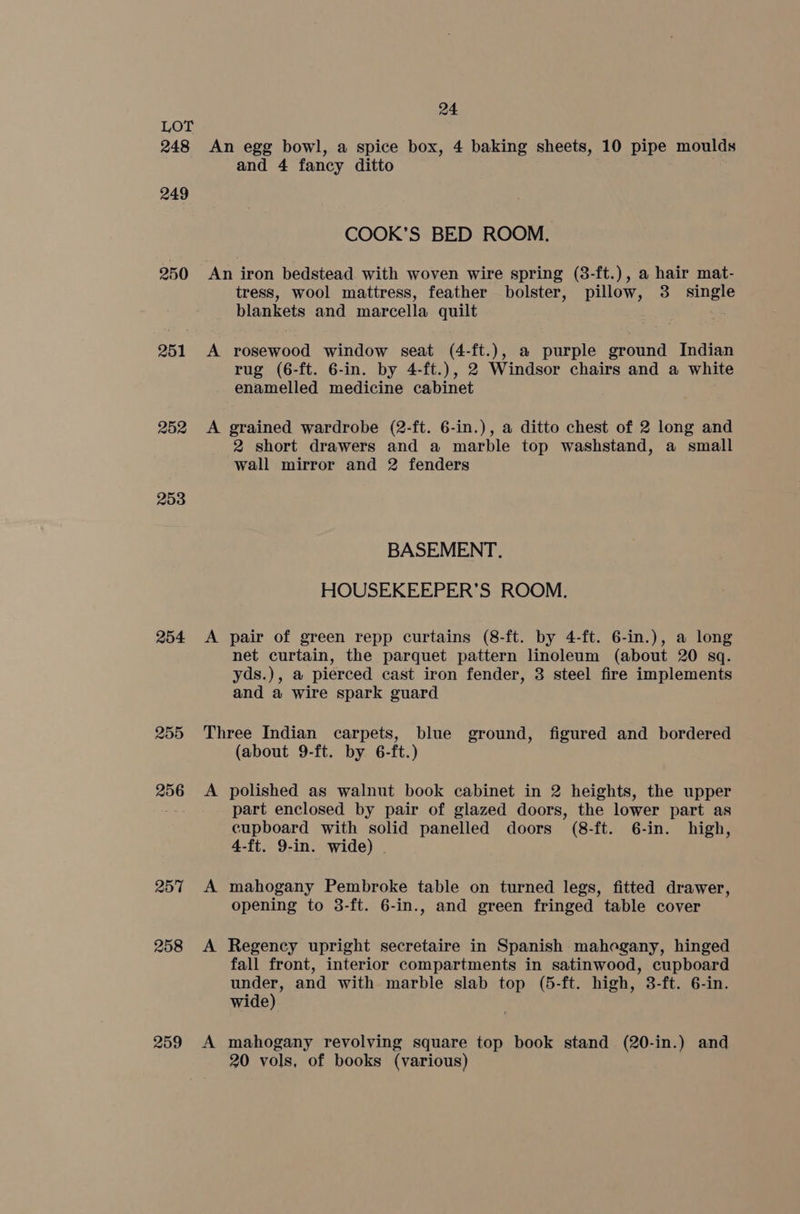 248 249 250 251 252 253 254 255 256 257 258 259 24 An egg bowl, a spice box, 4 baking sheets, 10 pipe moulds and 4 fancy ditto COOK’S BED ROOM. An iron bedstead. with woven wire spring (8-ft.), a hair mat- tress, wool mattress, feather bolster, pillow, 3 single blankets and marcella quilt A rosewood window seat (4-ft.), a purple ground Indian rug (6-ft. 6-in. by 4-ft.), 2 Windsor chairs and a white enamelled medicine cabinet A grained wardrobe (2-ft. 6-in.), a ditto chest of 2 long and 2 short drawers and a marble top washstand, a small wall mirror and 2 fenders BASEMENT. HOUSEKEEPER’S ROOM. A pair of green repp curtains (8-ft. by 4-ft. 6-in.), a long net curtain, the parquet pattern linoleum (about 20 sq. yds.), a pierced cast iron fender, 3 steel fire implements and a wire spark guard Three Indian carpets, blue ground, figured and bordered (about 9-ft. by 6-ft.) A polished as walnut book cabinet in 2 heights, the upper part enclosed by pair of glazed doors, the lower part as cupboard with solid panelled doors (8-ft. 6-in. high, 4-ft. 9-in. wide) . A mahogany Pembroke table on turned legs, fitted drawer, opening to 3-ft. 6-in., and green fringed table cover A Regency upright secretaire in Spanish mahogany, hinged fall front, interior compartments in satinwood, cupboard under, and with marble slab top (5-ft. high, 3-ft. 6-in. wide) A mahogany revolving square top book stand (20-in.) and 20 vols, of books (various)
