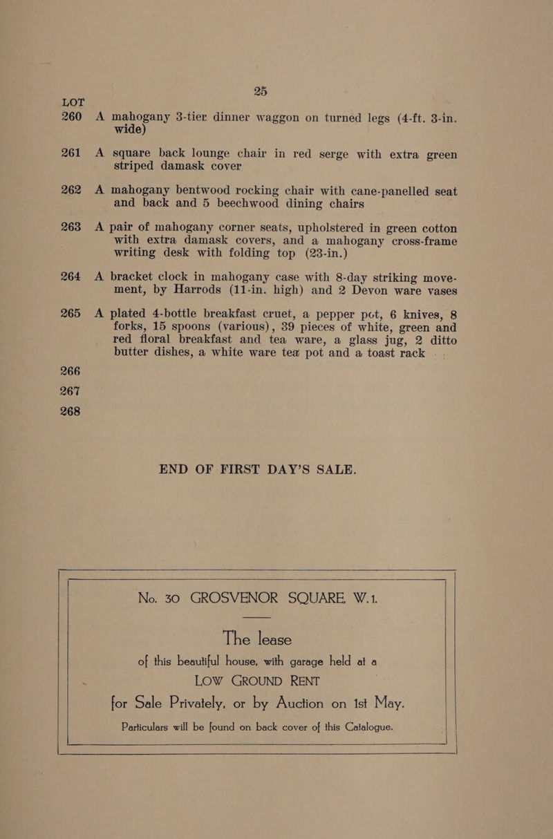 260 261 262 263 264 265 266 267 268 25 A mahogany 3-tier dinner waggon on turned legs (4-ft. 3-in. wide) A square back lounge chair in red serge with extra green striped damask cover A mahogany bentwood rocking chair with cane-panelled seat and back and 5 beechwood dining chairs A pair of mahogany corner seats, upholstered in green cotton with extra damask covers, and a mahogany cross-frame writing desk with folding. top (23-in.) A bracket clock in mahogany case with 8-day striking move- ment, by Harrods (11-in. high) and 2 Devon ware vases A plated 4-bottle breakfast cruet, a pepper pct, 6 knives, 8 forks, 15 spoons (various) , 39 pieces of white, green and red floral breakfast and tea ware, a glass jug, 2 ditto butter dishes, a white ware tea pot and. a toast rack . . END OF FIRST DAY’S SALE. No. 30 GROSVENOR SQUARE, W.1. The lease of this beautiful house, with garage held at a LOW GROUND RENT for Sale Privately, or by Auction on 1st May.