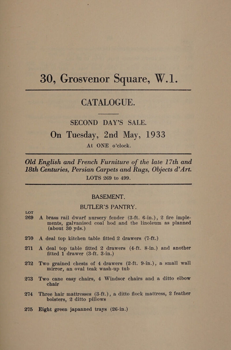 30, Grosvenor Square, W.1. CATALOGUE. SECOND DAY’S SALE. On Tuesday, 2nd May, 1933 At ONE o’clock. LOTS 269 to 499. LOT 269 270 271 272 273 274 275 BASEMENT. BUTLER’S PANTRY. A brass rail dwarf nursery fender (38-ft. 6-in.), 2 fire imple- ments, galvanised coal hod and the linoleum as planned (about 30 yds.) A deal top kitchen table fitted 2 drawers (7-ft.) A deal top table fitted 2 drawers (4-ft. 8-in.) and another fitted 1 drawer (3-ft. 3-in.) Two grained chests of 4 drawers (2-ft. 9-in.), a small wall mirror, an oval teak wash-up tub Two cane easy chairs, 4 Windsor chairs and a ditto elbow chair Three hair mattresses (3-ft.), a ditto flock mattress, 2 feather bolsters, 2 ditto pillows Hight green japanned trays (26-in.)