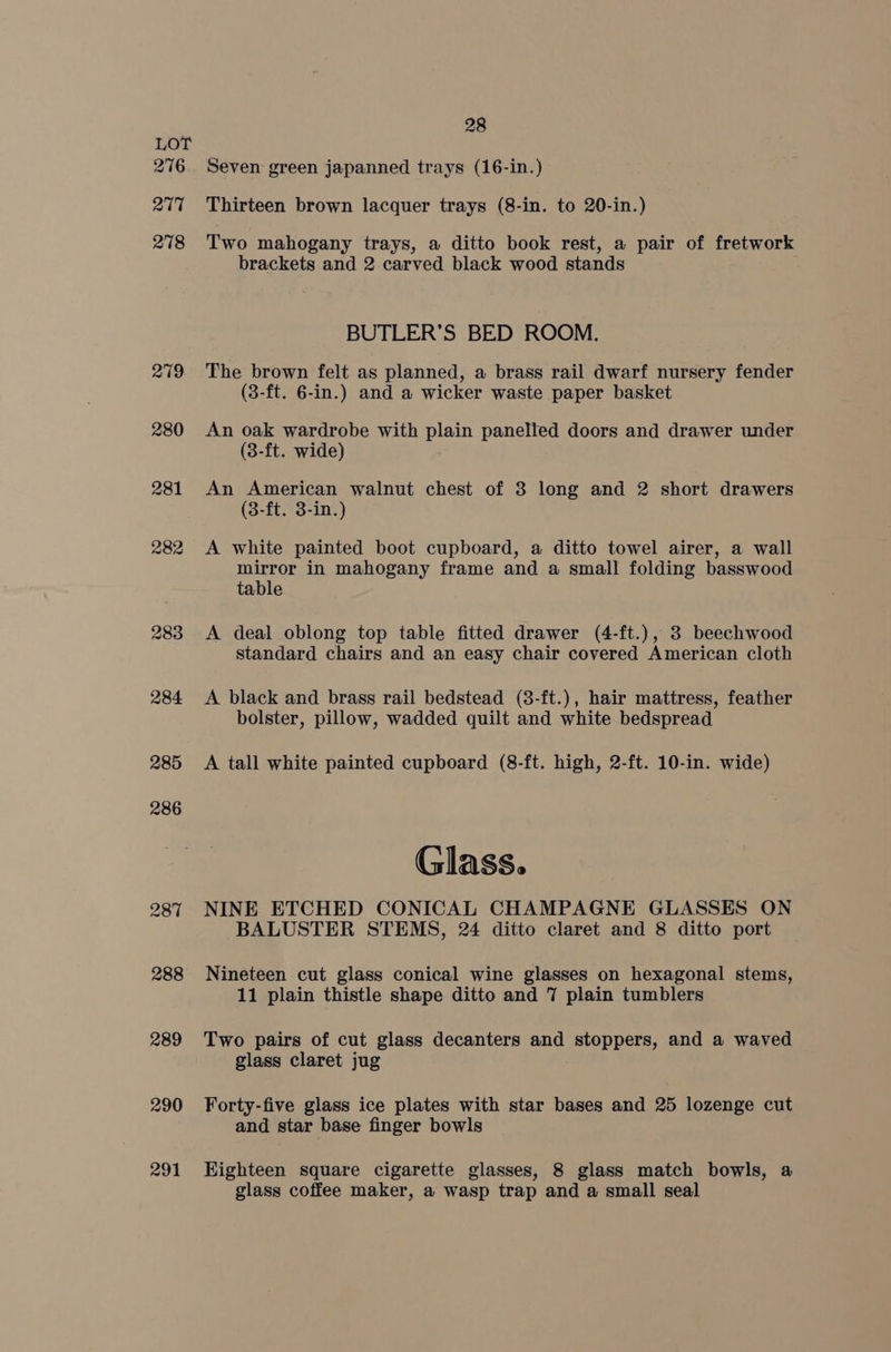 276 277 278 279 280 281 282 283 289 290 291 28 Seven green japanned trays (16-in.) Thirteen brown lacquer trays (8-in. to 20-in.) Two mahogany trays, a ditto book rest, a pair of fretwork brackets and 2 carved black wood stands BUTLER’S BED ROOM. The brown felt as planned, a brass rail dwarf nursery fender (8-ft. 6-in.) and a wicker waste paper basket An oak wardrobe with plain panelled doors and drawer under (8-ft. wide) An American walnut chest of 3 long and 2 short drawers (3-ft. 3-in.) A white painted boot cupboard, a ditto towel airer, a wall mirror in mahogany frame and a small folding basswood table A deal oblong top table fitted drawer (4-ft.), 3 beechwood standard chairs and an easy chair covered American cloth A black and brass rail bedstead (8-ft.), hair mattress, feather bolster, pillow, wadded quilt and white bedspread A tall white painted cupboard (8-ft. high, 2-ft. 10-in. wide) Glass. NINE ETCHED CONICAL CHAMPAGNE GLASSES ON BALUSTER STEMS, 24 ditto claret and 8 ditto port Nineteen cut glass conical wine glasses on hexagonal stems, 11 plain thistle shape ditto and 7 plain tumblers Two pairs of cut glass decanters and stoppers, and a waved glass claret jug Forty-five glass ice plates with star bases and 25 lozenge cut and star base finger bowls Highteen square cigarette glasses, 8 glass match bowls, a glass coffee maker, a wasp trap and a small seal