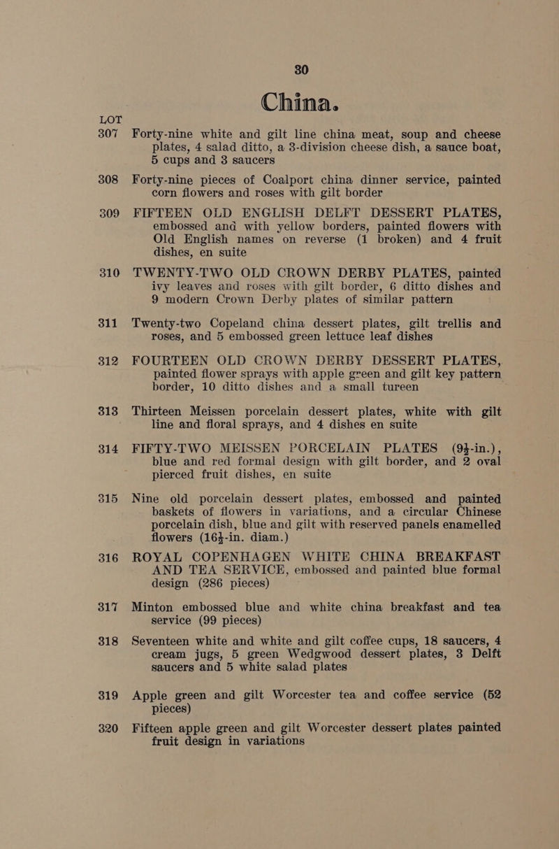307 308 309 310 311 312 313 314 315 316 317 318 319 320 30 China. Forty-nine white and gilt line china meat, soup and cheese plates, 4 salad ditto, a 3-division cheese dish, a sauce boat, 5 cups and 3 saucers Forty-nine pieces of Coalport china dinner service, painted corn flowers and roses with gilt border FIFTEEN OLD ENGLISH DELFT DESSERT PLATES, embossed and with yellow borders, painted flowers with Old English names on reverse (1 broken) and 4 fruit dishes, en suite TWENTY-TWO OLD CROWN DERBY PLATES, painted ivy leaves and roses with gilt border, 6 ditto dishes and 9 modern Crown Derby plates of similar pattern Twenty-two Copeland china dessert plates, gilt trellis and roses, and 5 embossed green lettuce leaf dishes FOURTEEN OLD CROWN DERBY DESSERT PLATES, painted flower sprays with apple green and gilt key pattern border, 10 ditto dishes and a small tureen Thirteen Meissen porcelain dessert plates, white with gilt line and floral sprays, and 4 dishes en suite FIFTY-TWO MEISSEN PORCELAIN PLATES (94-in.), blue and red formal design with gilt border, and 2 oval pierced fruit dishes, en suite Nine old porcelain dessert plates, embossed and painted baskets of flowers in variations, and a circular Chinese porcelain dish, blue and gilt with reserved panels enamelled flowers (164-in. diam.) ROYAL COPENHAGEN WHITE CHINA BREAKFAST AND TEA SERVICE, embossed and painted blue formal design (286 pieces) Minton embossed blue and white china breakfast and tea service (99 pieces) Seventeen white and white and gilt coffee cups, 18 saucers, 4 cream jugs, 5 green Wedgwood dessert plates, 3 Delft saucers and 5 white salad plates Apple green and gilt Worcester tea and coffee service (52 pieces) Fifteen apple green and gilt Worcester dessert plates painted fruit design in variations