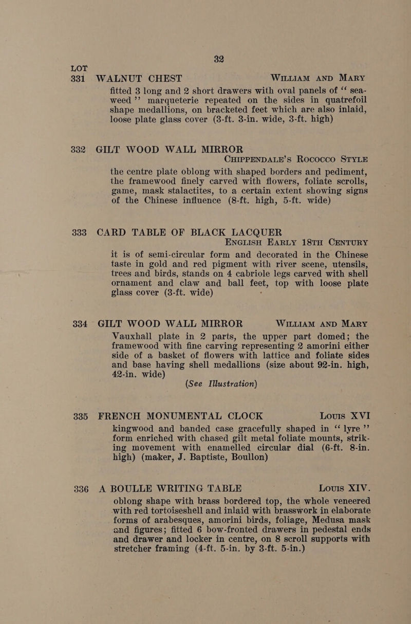 331 302 333 334 335 336 32 WALNUT CHEST WILLIAM AND MARY fitted 8 long and 2 short drawers with oval panels of ‘‘ sea- weed ’’ marqueterie repeated on the sides in quatrefoil shape medallions, on bracketed feet which are also inlaid, loose plate glass cover (8-ft. 3-in. wide, 3-ft. high) GILT WOOD WALL MIRROR CHIPPENDALE’S Rococco STYLE the centre plate oblong with shaped borders and pediment, the framewood finely carved with flowers, foliate scrolls, game, mask stalactites, to a certain extent showing signs of the Chinese influence (8-ft. high, 5-ft. wide) CARD TABLE OF BLACK LACQUER ENGLISH EARLY 18TH CENTURY it is of semi-circular form and decorated in the Chinese taste in gold and red pigment with river scene, utensils, trees and birds, stands on 4 cabriole legs carved with shell ornament and claw and ball es top with loose plate glass cover (3-ft. wide) GILT WOOD WALL MIRROR WILLIAM AND MARY Vauxhall plate in 2 parts, the upper part domed; the framewood with fine carving representing 2 amorini either side of a basket of flowers with lattice and foliate sides and base having shell medallions (size about 92-in. high, 42-in. wide) (See Illustration) FRENCH MONUMENTAL CLOCK Louis XVI kingwood and banded case gracefully shaped in ‘‘ lyre ”’ form enriched with chased gilt metal foliate mounts, strik- ing movement with enamelled circular dial (6-ft. 8-in. high) (maker, J. Baptiste, Boullon) A BOULLE WRITING TABLE Louis XIV. oblong shape with brass bordered top, the whole veneered with red tortoiseshell and inlaid with brasswork in elaborate forms of arabesques, amorini birds, foliage, Medusa mask and figures; fitted 6 bow-fronted drawers in pedestal ends and drawer and locker in centre, on 8 scroll supports with stretcher framing (4-ft. 5-in. by 3-ft. 5-in.)