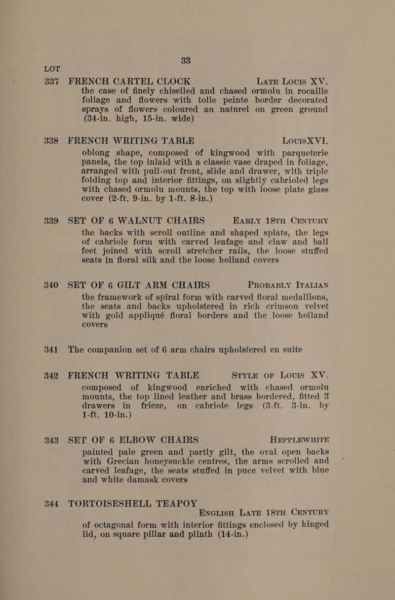 337 338 339 340 341 342 343 344 33 FRENCH CARTEL CLOCK LATE Louis XV. the case of finely chiselled and chased ormolu in rocaille foliage and flowers with tolle peinte border decorated sprays of flowers coloured au naturel on green ground (34-in. high, 15-in. wide) FRENCH WRITING TABLE LouisX VI. oblong shape, composed of kingwood with parqueterie panels, the top inlaid with a classic vase draped in foliage, arranged with pull-out front, slide and drawer, with triple folding top and interior fittings, on slightly cabrioled legs with chased ormolu mounts, the top with loose plate glass cover (2-ft. 9-in. by 1-ft. 8-in.) SET OF 6 WALNUT CHAIRS EARLY 18TH CENTURY the backs with scroll outline and shaped splats, the legs of cabriole form with carved leafage and claw and ball feet joined with scroll stretcher rails, the loose stuffed seats in floral silk and the loose holland covers SET OF 6 GILT ARM CHAIRS PROBABLY ITALIAN the framework of spiral form with carved floral medallions, the seats and backs upholstered in rich crimson velvet with gold appliqué floral borders and the loose holland covers The companion set of 6 arm chairs upholstered en suite FRENCH WRITING TABLE STYLE oF Louis XV. composed of kingwood enriched with chased ormolu mounts, the top lined leather and brass bordered, fitted 3 drawers in frieze, on cabriole legs (3-ft. 3-in. by 1-ft. 10-in.) SET OF 6 ELBOW CHAIRS HEPPLEWHITE painted pale green and partly gilt, the oval open backs with Grecian honeysuckle centres, the arms scrolled and carved leafage, the seats stuffed in puce velvet with blue and white damask covers TORTOISESHELL TEAPOY ENGLISH LATE 18TH CENTURY of octagonal form with interior fittings enclosed by hinged lid, on square pillar and plinth (14-in.)