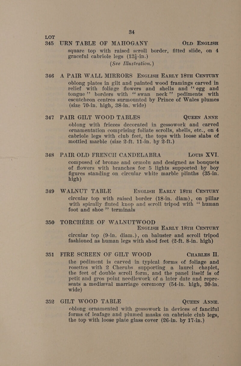 345 346 347 348 349 350 351 352 34 URN TABLE OF MAHOGANY OLD ENGLISH square top with raised scroll border, fitted slide, on 4 graceful cabriole legs (134-in.) (See Illustration. ) A PAIR WALL MIRRORS EncuisH EARLY 18TH CENTURY oblong plates in gilt and painted wood framings carved in relief with foliage flowers and shells and ‘‘egg and tongue ’’ borders with ‘‘swan neck’? pediments with escutcheon centres surmounted by Prince of Wales plumes (size 70-in. high, 38-in. wide) PAIR GILT WOOD TABLES QUEEN ANNE oblong with friezes decorated in gessowork and carved ornamentation comprising foliate scrolls, shells, etc., on 4 cabriole legs with club feet, the tops with loose slabs of mottled marble (size 2-ft. 11-in. by 2-ft.) PAIR OLD FRENCH CANDELABRA Louis XVI. composed of bronze and ormolu and designed as bouquets of flowers with branches for 5 lights supported by boy figures standing on circular white marble plinths (85-in. high) WALNUT TABLE ENGLISH EARLY 18TH CENTURY circular top with raised border (18-in. diam), on pillar with spirally fluted knop and scroll tripod with ‘‘ human foot and shoe ’’ terminals TORCHERE OF WALNUTWOOD ENGLISH EARLY 18TH CENTURY circular top (9-in. diam.), on baluster and scroll tripod fashioned as human legs with shod feet (2-ft. 8-in. high) FIRE SCREEN OF GILT WOOD CHARLES II. the pediment is carved in typical forms of foliage and rosettes with 2 Cherubs supporting a laurel chaplet, the feet of double scroll form, and the panel itself is of petit and gros point needlework of a later date and repre- seats a medizval marriage ceremony (54-in. high, 30-in. wide) GILT WOOD TABLE QUEEN ANNE. oblong ornamented with gessowork in devices of fanciful forms of leafage and plumed masks on cabriole club legs, the top with loose plate glass cover (26-in. by 17-in.)