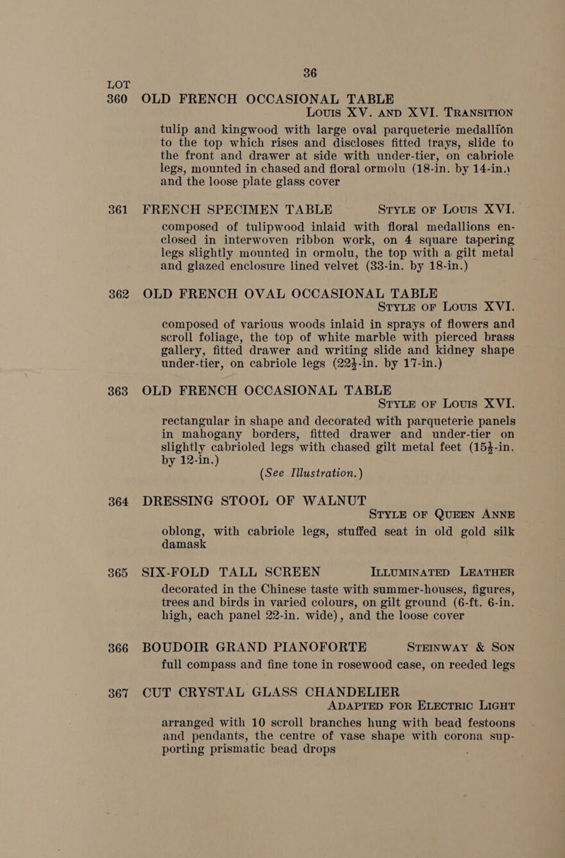 360 361 362 363 364 365 366 367 36 OLD FRENCH OCCASIONAL TABLE Louis XV. AND XVI. TRANSITION tulip and kingwood with large oval parqueterie medallion to the top which rises and discloses fitted trays, slide to the front and drawer at side with under-tier, on cabriole legs, mounted in chased and floral ormolu (18-in. by 14-in.\ and. the loose plate glass cover FRENCH SPECIMEN TABLE STYLE oF Louis XVI. composed of tulipwood inlaid with floral medallions en- closed in interwoven ribbon work, on 4 square tapering legs slightly mounted in ormolu, the top with a gilt metal and glazed enclosure lined velvet (33-in. by 18-in.) OLD FRENCH OVAL OCCASIONAL TABLE STYLE oF Louis XVI. composed of various woods inlaid in sprays of flowers and scroll foliage, the top of white marble with pierced brass gallery, fitted drawer and writing slide and kidney shape under-tier, on cabriole legs (224-in. by 17-in.) OLD FRENCH OCCASIONAL TABLE STYLE oF Louis XVI. rectangular in shape and decorated with parqueterie panels in mahogany borders, fitted drawer and under-tier on slightly cabrioled legs with chased gilt metal feet (154-in. by 12-in.) (See Illustration. ) DRESSING STOOL OF WALNUT STYLE OF QUEEN ANNE oblong, with cabriole legs, stuffed seat in old gold silk damask SIX-FOLD TALL SCREEN ILLUMINATED LEATHER decorated in the Chinese taste with summer-houses, figures, trees and birds in varied colours, on gilt ground (6-ft. 6-in. high, each panel 22-in. wide), and the loose cover BOUDOIR GRAND PIANOFORTE STEINWAY &amp; SON full compass and fine tone in rosewood case, on reeded legs CUT CRYSTAL GLASS CHANDELIER ADAPTED FOR ELECTRIC LIGHT arranged with 10 scroll branches hung with bead festoons and pendants, the centre of vase shape with corona sup- porting prismatic bead drops