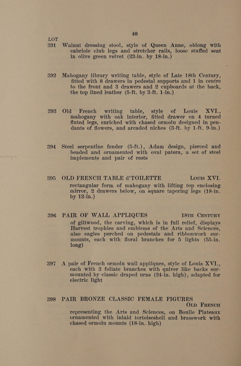 391 392 393 394 395 396 397 398 40 Walnut dressing stool, style of Queen Anne, oblong with cabriole club legs and stretcher rails, loose stuffed seat in olive green velvet (23-in. by 18-in.) Mahogany library writing table, style of Late 18th Century, fitted with 8 drawers in pedestal supports and 1 in centre to the front and 3 drawers and 2 cupboards at the back, the top lined leather (5-ft. by 3-ft. 1-in.) Old French writing table, style of Louis XVI., mahogany with oak interior, fitted drawer on 4 turned fluted legs, enriched with chased ormolu designed in pen- dants of flowers, and arcaded niches (3-ft. by 1-ft. 9-in.) Steel serpentine fender (5-ft.), Adam design, pierced and beaded and ornamented with oval patera, a set of steel implements and pair of rests OLD FRENCH TABLE d@’TOILETTE Louis XVI. rectangular form of mahogany with lifting top enclosing mirror, 2 drawers below, on square tapering legs (18-in. by 12-in.) PAIR OF WALL APPLIQUES 18TH CENTURY of giltwood, the carving, which is in full relief, displays Harvest trophies and emblems of the Arts and Sciences, also eagles perched on pedestals and ribbonwork sur- mounts, each with floral branches for 5 lights (55-in. long) A pair of French ormolu wall appliques, style of Louis XVI., each with 3 foliate branches with quiver like backs sur- mounted by classic draped urns (24-in. high), adapted for electric light PAIR BRONZE CLASSIC FEMALE FIGURES OLD FRENCH representing the Arts and Sciences, on Boulle Plateaux ornamented with inlaid tortoiseshell and brasswork with chased ormolu mounts (18-in. high)