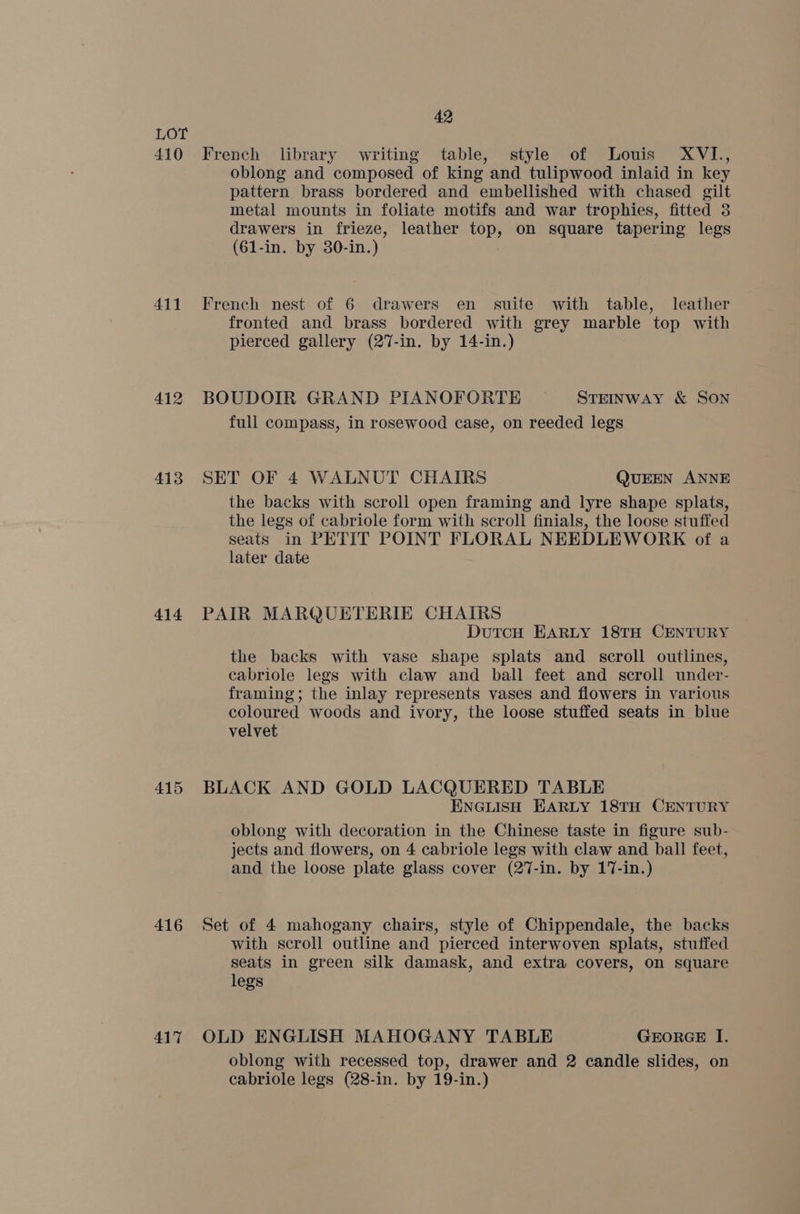 410 411 412 413 414 415 416 417 42 French library writing table, style of Louis XVI, oblong and composed of king and tulipwood inlaid in key pattern brass bordered and embellished with chased gilt metal mounts in foliate motifs and war trophies, fitted 3 drawers in frieze, leather top, on square tapering legs (61-in. by 30-in.) French nest of 6 drawers en suite with table, leather fronted and brass bordered with grey marble top with pierced gallery (27-in. by 14-in.) BOUDOIR GRAND PIANOFORTE STEINWAY &amp; SON full compass, in rosewood case, on reeded legs SET OF 4 WALNUT CHAIRS QUEEN ANNE the backs with scroll open framing and lyre shape splats, the legs of cabriole form with scroll finials, the loose stuffed seats in PETIT POINT FLORAL NEEDLEWORK of a later date PAIR MARQUETERIE CHAIRS DutcH EARLY 18TH CENTURY the backs with vase shape splats and scroll outlines, cabriole legs with claw and ball feet and scroll under- framing; the inlay represents vases and flowers in various coloured woods and ivory, the loose stuffed seats in blue velvet BLACK AND GOLD LACQUERED TABLE ENGLISH EARLY 18TH CENTURY oblong with decoration in the Chinese taste in figure sub- jects and flowers, on 4 cabriole legs with claw and ball feet, and the loose plate glass cover (27-in. by 17-in.) Set of 4 mahogany chairs, style of Chippendale, the backs with scroll outline and pierced interwoven splats, stuffed seats in green silk damask, and extra covers, on square legs OLD ENGLISH MAHOGANY TABLE GEORGE I. oblong with recessed top, drawer and 2 candle slides, on cabriole legs (28-in. by 19-in.)