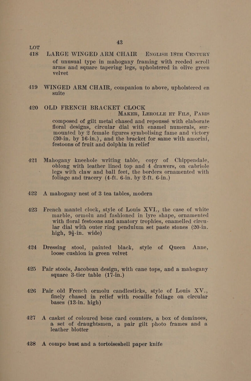 418 419 420 421 422 423 424 425 426 427 428 43 LARGE WINGED ARM CHAIR — ENGLIsy 18TH CENTURY of unusual type in mahogany framing with reeded scroll arms and square tapering legs, upholstered in olive green velvet WINGED ARM CHAIR, companion to above, upholstered en suite OLD FRENCH BRACKET CLOCK MAKER, LEROLLE ET FIs, PARIS composed of gilt metal chased and repoussé with elaborate floral designs, circular dial with enamel numerals, sur- mounted by 2 female figures symbolising fame and victory (30-in. by 16-in.), and the bracket for same with amorini, festoons of fruit and dolphin in relief Mahogany kneehole writing table, copy of Chippendale, oblong with leather lined top and 4 drawers, on cabriole legs with claw and ball feet, the borders ornamented with foliage and tracery (4-ft. 6-in. by 2-ft. 6-in.) A mahogany nest of 3 tea tables, modern French mantel clock, style of Louis XVI., the case of white marble, ormolu and fashioned in lyre shape, ornamented with floral festoons and amatory trophies, enamelled circu- lar dial with outer ring pendulum set paste stones (20-in. high, 94-in. wide) Dressing stool, painted black, style of Queen Anne, loose cushion in green velvet Pair stools, Jacobean design, with cane tops, and a mahogany square 3-tier table (17-in.) Pair old French ormolu candlesticks, style of Louis XV., finely chased in relief with rocaille foliage on circular bases (18-in. high) A casket of coloured bone card counters, a box of dominoes, a set of draughtsmen, a pair gilt photo frames and a leather blotter A compo bust and a tortoiseshell paper knife