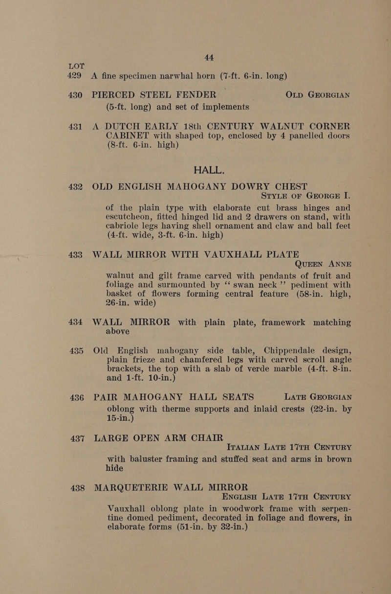 429 430 431 432 433 434 435 436 437 438 44 A fine specimen narwhal horn (7-ft. 6-in. long) PIERCED STEEL FENDER ~ OLD GEORGIAN (5-ft. long) and set of implements A DUTCH EARLY 18th CENTURY WALNUT CORNER CABINET with shaped top, enclosed by 4 panelled doors (8-ft. 6-in. high) HALL. OLD ENGLISH MAHOGANY DOWRY CHEST STYLE OF GEORGE I. of the plain type with elaborate cut brass hinges and escutcheon, fitted hinged lid and 2 drawers on stand, with cabriole legs having shell ornament and claw and ball feet (4-ft. wide, 3-ft. 6-in. high) WALL MIRROR WITH VAUXHALL PLATE QUEEN ANNE walnut and gilt frame carved with pendants of fruit and foliage and surmounted by ‘‘ swan neck ’’ pediment with basket of flowers forming central feature (58-in. high, 26-in. wide) WALL MIRROR with plain plate, framework matching above Old English mahogany side table, Chippendale design, plain frieze and chamfered legs with carved scroll angle brackets, the top with a slab of verde marble (4-ft. 8-in. and 1-ft. 10-in.) PAIR MAHOGANY HALL SEATS LATE GEORGIAN oblong with therme supports and inlaid crests (22-in. by 15-in.) LARGE OPEN ARM CHAIR ITALIAN LATE 17TH CENTURY with baluster framing and stuffed seat and arms in brown hide MARQUETERIE WALL MIRROR ENGLISH LATE 17TH CENTURY Vauxhall oblong plate in woodwork frame with serpen- tine domed pediment, decorated in foliage and flowers, in elaborate forms (51-in. by 32-in.)