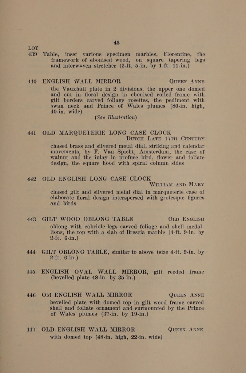 439 440 441 443 444 445 446 447 45 Table, inset various specimen marbles, Florentine, the framework of ebonised wood, on square tapering legs and interweven stretcher (8-ft. 5-in. by 1-ft. 11-in.) ENGLISH WALL MIRROR QUEEN ANNE the Vauxhall plate in 2 divisions, the upper one domed and cut in floral design in ebonised rolled frame with gilt borders carved foliage rosettes, the pediment with swan neck and Prince of Wales plumes (80-in. high, 40-in. wide) (See Illustration) OLD MARQUETERIE LONG CASE CLOCK DutcnH LATE 17TH CENTURY chased brass and silvered metal dial, striking and calendar movements, by F. Van Spicht, Amsterdam, the case of walnut and the inlay in profuse bird, flower and foliate design, the square hood with spiral column sides OLD ENGLISH LONG CASE CLOCK WILLIAM AND MARY chased gilt and silvered metal dial in marqueterie case of elaborate floral design interspersed with grotesque figures and birds GILT WOOD OBLONG TABLE OLD ENGLISH oblong with cabriole legs carved foliage and shell medal- lions, the top with a slab of Brescia marble (4-ft. 9-in. by 2-ft. 6-in.) GILT OBLONG TABLE, similar to above (size 4-ft. 9-in. by 2-ft. 6-in.) ENGLISH OVAL WALL MIRROR, gilt reeded frame (bevelled plate 48-in. by 35-in.) Old ENGLISH WALL MIRROR QUEEN ANNE bevelled plate with domed top in gilt wood frame carved shell and foliate ornament and surmounted by the Prince of Wales plumes (87-in. by 19-in.) OLD ENGLISH WALL MIRROR QUEEN ANNE with domed top (48-in. high, 22-in. wide)