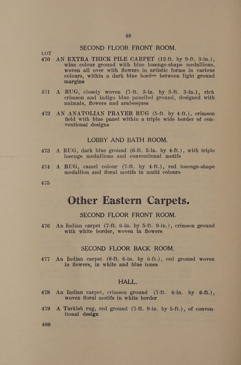 470 471 4712 473 474 475 4716 477 478 479 480 48 SECOND FLOOR FRONT ROOM. AN EXTRA THICK PILE CARPET (12-ft. by 9-ft. 3-in.), wine. colour ground with blue lozenge-shape medallions, woven all over with flowers in artistic forms in various colours, within a dark blue border between light ground margins A RUG, closely woven (7-ft. 3-in. by 5-ft. 38-in.), rich crimson and indigo blue panelled ground, designed with animals, flowers and arabesques AN ANATOLIAN PRAYER RUG (5-ft. by 4-ft.), crimson field with blue panel within a triple wide border of con- ventional designs LOBBY AND BATH ROOM. A RUG, dark blue ground (6-ft. 3-in. by 4-ft.), with triple lozenge medallions and conventional motifs A RUG, camel colour (7-ft. by 4-ft.), red lozenge-shape medallion and floral motifs in multi colours Other Eastern Carpets. SECOND FLOOR FRONT ROOM. An Indian carpet (7-ft. 6-in. by 5-ft. 9-in.), crimson ground with white border, woven in flowers SECOND FLOOR BACK ROOM. An Indian carpet (8-ft. 6-in. by 6-ft.), red ground woven in flowers, in white and blue tones HALL. An Indian carpet, crimson ground (7-ft. 6-in. by 6-ft.), woven floral motifs in white border A Turkish rug, red ground (7-ft. 9-in. by 5-ft.), of conven- tional design