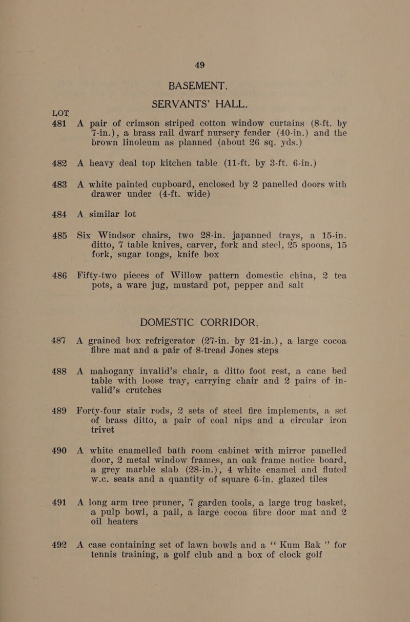 481 482 483 484 485 486 487 488 489 490 491 492 49 BASEMENT. SERVANTS’ HALL. A pair of crimson striped cotton window curtains (8-ft. by 7-in.), a brass rail dwarf nursery fender (40-in.) and the brown linoleum as planned (about 26 sq. yds.) A heavy deal top kitchen table (11-ft. by 3-ft. 6-in.) A white painted cupboard, enclosed by 2 panelled doors with drawer under (4-ft. wide) A similar lot Six Windsor chairs, two 28-in. japanned trays, a 15-in. ditto, 7 table knives, carver, fork and steel, 25 spoons, 15 fork, sugar tongs, knife box Fifty-two pieces of Willow pattern domestic china, 2 tea pots, a ware jug, mustard pot, pepper and salt DOMESTIC CORRIDOR. A grained box refrigerator (27-in. by 21-in.), a large cocoa fibre mat and a pair of 8-tread Jones steps A mahogany invalid’s chair, a ditto foot rest, a cane bed table with loose tray, carrying chair and 2 pairs of in- valid’s crutches Forty-four stair rods, 2 sets of steel fire implements, a set of brass ditto, a pair of coal nips and a circular iron trivet A white enamelled bath room cabinet with mirror panelled door, 2 metal window frames, an oak frame notice board, a grey marble slab (28-in.), 4 white enamel and fluted w.c. seats and a quantity of square 6-in. glazed tiles A long arm tree pruner, 7 garden tools, a large trug basket, a pulp bowl, a pail, a large cocoa fibre door mat and 2 oil heaters A case containing set of lawn bowls and a ‘‘ Kum Bak ”’ for tennis training, a golf club and a box of clock golf