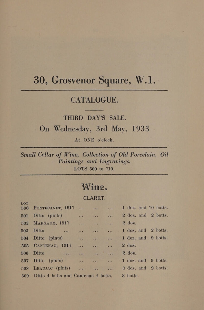 30, Grosvenor Square, W.1.. CATALOGUE. THIRD DAY’S SALE. On Wednesday, 3rd May, 1933 At ONE o’clock. Small Cellar of Wine, Collection of Old Porcelain, Oil Paintings and Engravings. LOTS 500 to 710. Wine. CLARET. LOT 507 Ditto (pints) 508 LEAUJAC (pints) na 509 Ditto 4 botts and Cantenac 4 botts. doz. and 9 botts. doz. and 2 botts. 500 PONTECANET, 1917 1 doz. and 10 botts. 501 Ditto (pints) 2 doz. and 2 botts. 502 MARGAUX, 1917 2 doz. 503 Ditto 1 doz. and 2 botts. 504 Ditto (pints) 1 doz. and 9 botts. 505 CANTENAC, 1917 2 doz. 506 Ditto 2 doz. 1 3 8 botts,