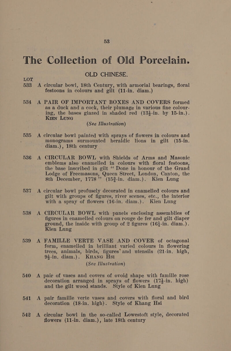 LOT 533 534 535 536 537 538 539 540 541 542 OLD CHINESE. A circular bowl, 18th Century, with armorial bearings, floral festoons in colours and gilt (11-in. diam.) A PAIR OF IMPORTANT BOXES AND COVERS formed as a duck and a cock, their plumage in various fine colour- ing, the bases glazed in shaded red tea in. by 15-in.). Kien Lune (See Illustration) A circular bowl painted with sprays of flowers in colours and monograms surmounted heraldic lions in gilt (15-in. diam.), 18th century A CIRCULAR BOWL with Shields of Arms and Masonic emblems also enamelled in colours with floral festoons, the base inscribed in gilt ‘‘ Done in honour of the Grand Lodge of Freemasons, Queen Street, London, Canton, the 8th December, 1778’’ (153-in. diam.). Kien Lung A circular bowl profusely decorated in enamelled colours and gilt with groups of figures, river scenes, etc., the interior with a spray of flowers (16-in. diam.). Kien Lung A CIRCULAR BOWL with panels enclosing assemblies of figures in enamelled colours on rouge de fer and gilt diaper ground, the inside with group of 2 figures (164-in. diam.). Kien Lung A FAMILLE VERTE VASE AND COVER of. octagonal form, enamelled in brilliant varied colours in flowering trees, animals, birds, figures‘ and utensils (21-in. high, 94-in. diam.). Kane Hs1 (See Illustration) A pair of vases and covers of ovoid shape with famille rose decoration arranged in sprays of flowers (174-in. high) and the gilt wood stands. Style of Kien Lung A pair famille verte vases and covers with floral and bird decoration (18-in. high). Style of Khang Hsi A circular bowl in the so-called Lowestoft style, decorated flowers (11-in. diam.), late 18th century