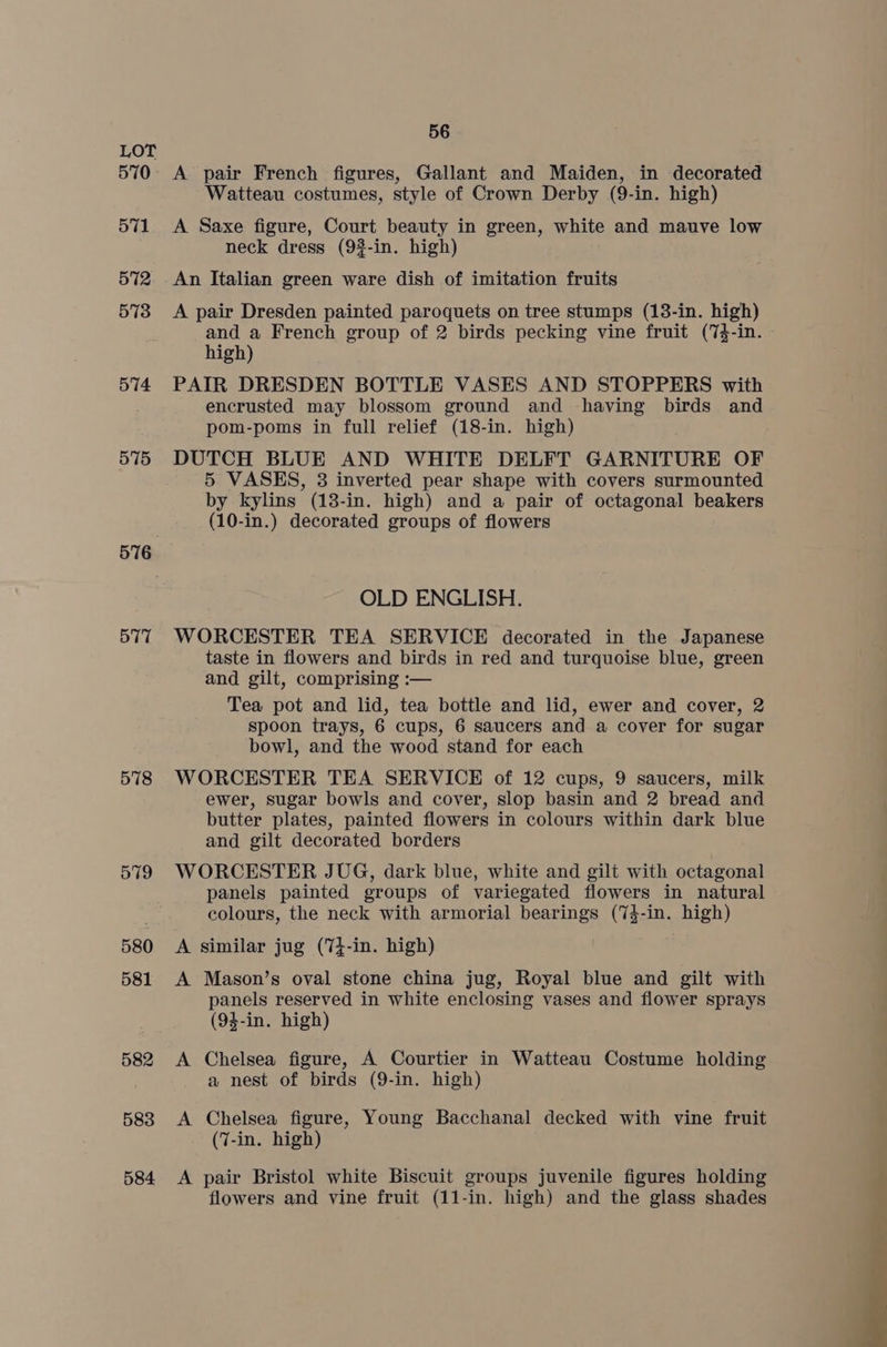 570 571 572 573 574 575 576 577 578 579 580 581 582 583 584 56 A pair French figures, Gallant and Maiden, in decorated Watteau costumes, style of Crown Derby (9-in. high) A Saxe figure, Court beauty in green, white and mauve low neck dress (92-in. high) An Italian green ware dish of imitation fruits A pair Dresden painted paroquets on tree stumps (13-in. high) and a French group of 2 birds pecking vine fruit (74-in. - high) PAIR DRESDEN BOTTLE VASES AND STOPPERS with encrusted may blossom ground and having birds and pom-poms in full relief (18-in. high) DUTCH BLUE AND WHITE DELFT GARNITURE OF 5 VASES, 3 inverted pear shape with covers surmounted by kylins (13-in. high) and a pair of octagonal beakers (10-in.) decorated groups of flowers OLD ENGLISH. WORCESTER TEA SERVICE decorated in the Japanese taste in flowers and birds in red and turquoise blue, green and gilt, comprising :— Tea pot and lid, tea bottle and lid, ewer and cover, 2 spoon trays, 6 cups, 6 saucers and a cover for sugar bowl, and the wood stand for each WORCESTER TEA SERVICE of 12 cups, 9 saucers, milk ewer, sugar bowls and cover, slop basin and 2 bread and butter plates, painted flowers in colours within dark blue and gilt decorated borders WORCESTER JUG, dark blue, white and gilt with octagonal panels painted groups of variegated flowers in natural colours, the neck with armorial bearings (74-in. high) A similar jug (74-in. high) A Mason’s oval stone china jug, Royal blue and gilt with panels reserved in white enclosing vases and flower sprays (94-in. high) A Chelsea figure, A Courtier in Watteau Costume holding a nest of birds (9-in. high) A Chelsea figure, Young Bacchanal decked with vine fruit (7-in. high) A pair Bristol white Biscuit groups juvenile figures holding flowers and vine fruit (11-in. high) and the glass shades