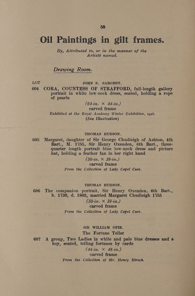 Oil Paintings in gilt frames. By, Attributed to, or in the manner of the Artists named. Drawing Room. LOT JOHN S. SARGENT. 604 CORA, COUNTESS OF STRAFFORD, full-length gallery portrait in white low-neck dress, seated, holding a rope of pearls (64-in. X 44-in.) carved frame Exhibited at the Royal Academy Winter Exhibition, 1926. (See Illustration) THOMAS HUDSON. 605 Margaret, daughter of Sir George Chudleigh of Ashton, 4th Bart., M. 1755, Sir Henry Oxenden, 6th Bart., three- quarter length portrait blue low-neck dress and picture hat, holding a feather fan in her right hand (50-in. X 39-in.) carved frame From the Collection of Lady Capel Cure. THOMAS HUDSON. 606 The companion portrait, Sir Henry Oxenden, 6th Bart., b. 1780, d. 1808, married Margaret Chudleigh 1755 (50-in. X 39-in.) carved frame From the Collection of Lady Capel Cure. SIR WILLIAM OPIE. The Fortune Teller 607 A group, Two Ladies in white and pale blue dresses and a boy, seated, telling fortunes by cards (44-in. X 48-in.) carved frame From the Collection of Mr. Henry Hirsch.