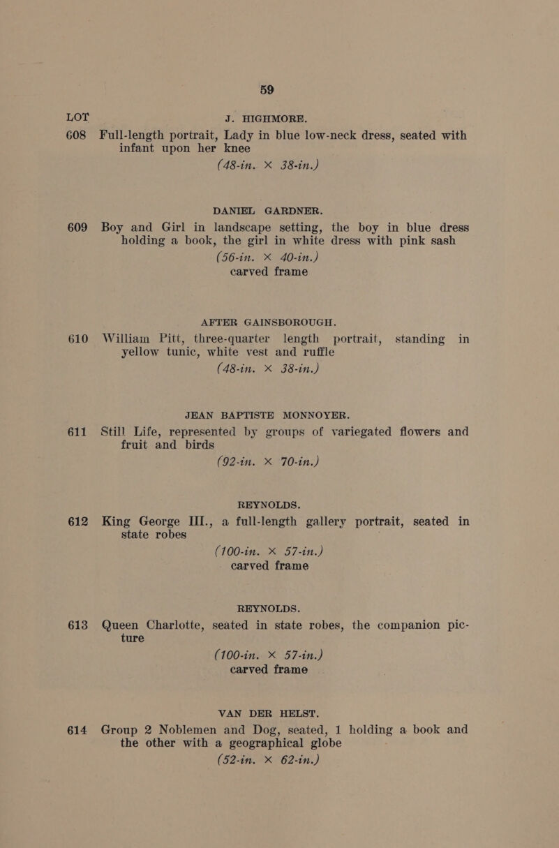 608 609 611 612 613 614 59 Full-length portrait, Lady in blue low-neck dress, seated with infant upon her knee (48-in. X 38-in.) DANIEL GARDNER. Boy and Girl in landscape setting, the boy in blue dress holding a book, the girl in white dress with pink sash (56-in. X 40-in.) carved frame AFTER GAINSBOROUGH. William Pitt, three-quarter length portrait, standing in yellow tunic, white vest and ruffle (48-in. X 38-in.) JEAN BAPTISTE MONNOYER. Still Life, represented by groups of variegated flowers and fruit and birds (92-in. X 70-in.) REYNOLDS. King George III., a full-length gallery portrait, seated in state robes (100-in. X 57-in.) carved frame REYNOLDS. Queen Charlotte, seated in state robes, the companion pic- ture (100-in. X 57-in.) carved frame VAN DER HELST. Group 2 Noblemen and Dog, seated, 1 holding a book and the other with a geographical globe