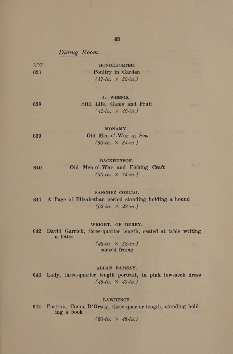 Dining Room. LOT HONDEKOETER. 637 '» Poultry in Garden (37-in. X 50-in.) J.--WEHENIX. 638 Still Life, Game and -Fruit (42-in. X 40-in.) MONAMY. 639 Old Men-o’-War at Sea (50-in. X 84-in.) BACKHUYSON. 640 Old Men-o’-War and Fishing Craft (50-in. X 74-in.) SANCHEZ COELLO. 641 A Page of Elizabethan period standing holding a hound -* (62-in. X 42-in.) WRIGHT, OF DERBY: 642 David Garrick, three-quarter length, seated at table writing a letter (48-in. X 38-in.) carved frame ALLAN RAMSAY. 643 Lady, three-quarter length portrait, in pink, low-neck dress (46-in. X 40-in.) LAWRENCE. 644 Portrait, Count D’Orsay, three-quarter length, standing hold- ing a book