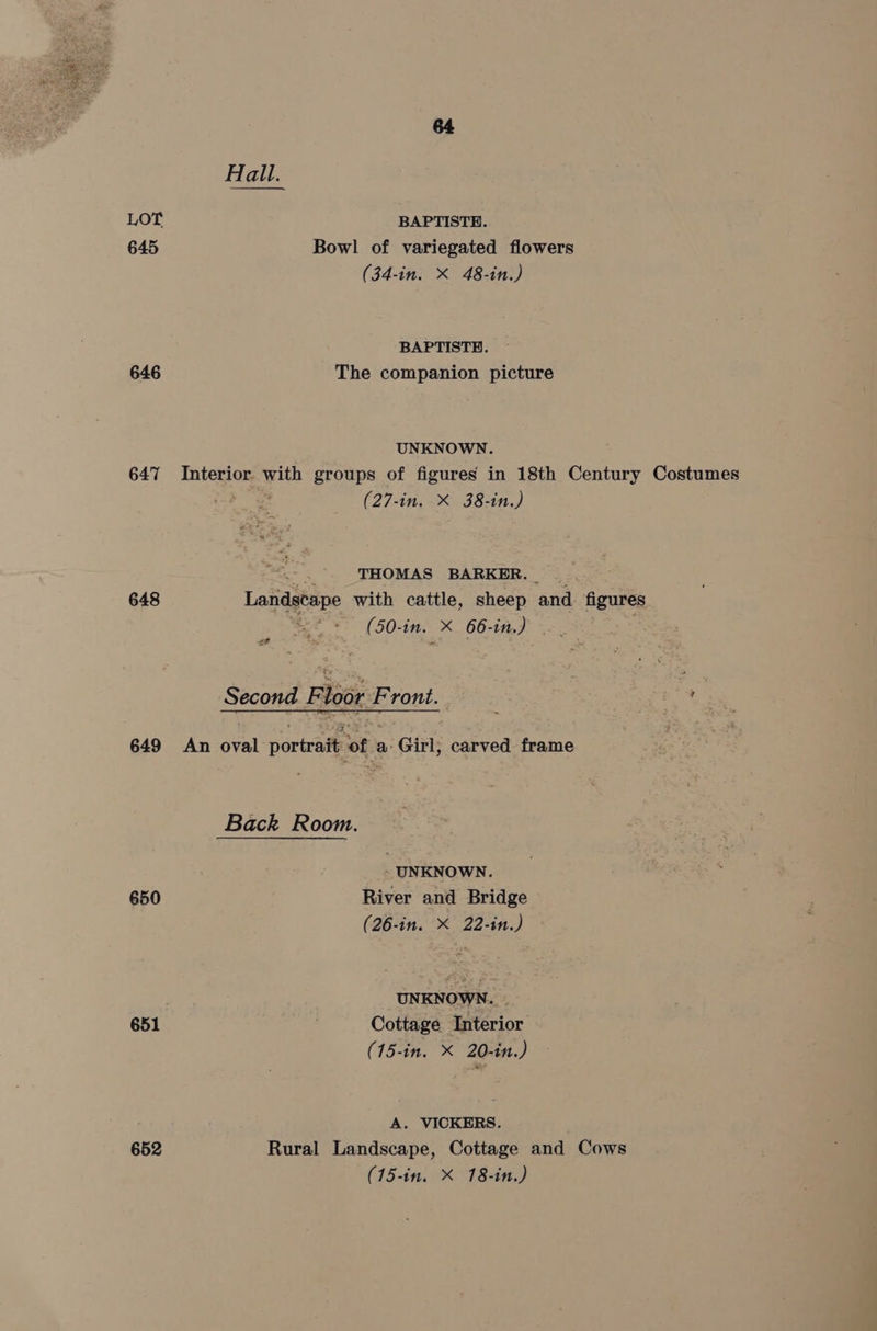 wer LOT 645 646 647 648 649 650 652 Hall. BAPTISTH. Bowl of variegated flowers (34-in. X 48-in.) BAPTISTE. The companion picture UNKNOWN. Interior with groups of figures in 18th Century Costumes bos (27-in. X 38-in.) THOMAS BARKER. Landscape with cattle, sheep and figures (50-in. X 66-in.) . ef Second F loor Front. ar An oval portrait of a’ Girl, carved frame Back Room. - UNKNOWN. River and Bridge (26-in. X 22-in.) UNKNOWN. Cottage Interior (15-in. X 20-in.) A. VICKERS. Rural Landscape, Cottage and Cows