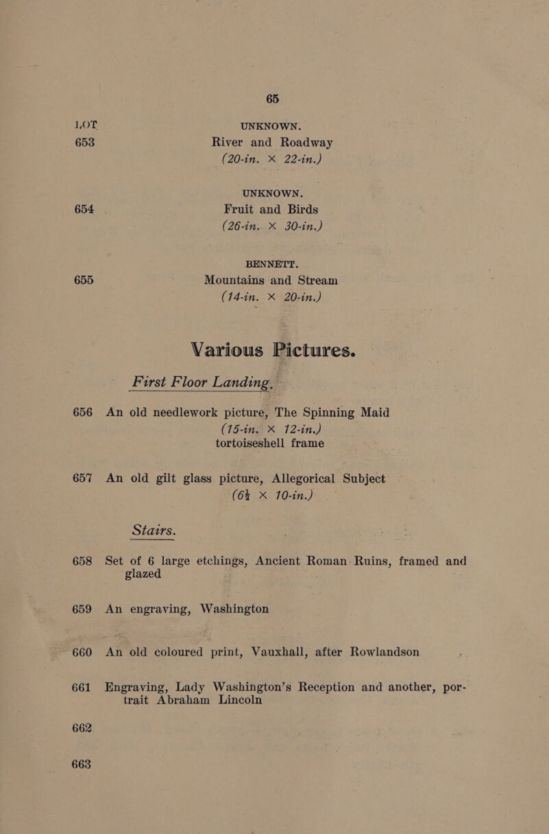 1OT UNKNOWN. 653 River and Roadway —(20-in. X 22-in.) UNKNOWN. 654 Fruit and Birds (26-in.. X 30-in.) BENNETT. 655 Mountains and Stream (14-in. X 20-in.) Various Pictures. First Floor Landing, 656 An old needlework picture, The Spinning Maid (15-in. X 12-in.) tortoiseshell frame 657 An old gilt glass picture, Allegorical Subject (6% X 10-in.) Stairs. 658 Set of 6 large etchings, Ancient Roman Ruins, framed and glazed 659 An engraving, Washington ~ 660 An old coloured print, Vauxhall, after Rowlandson 661 Engraving, Lady Washington’s Reception and another, por- trait Abraham Lincoln 662 663