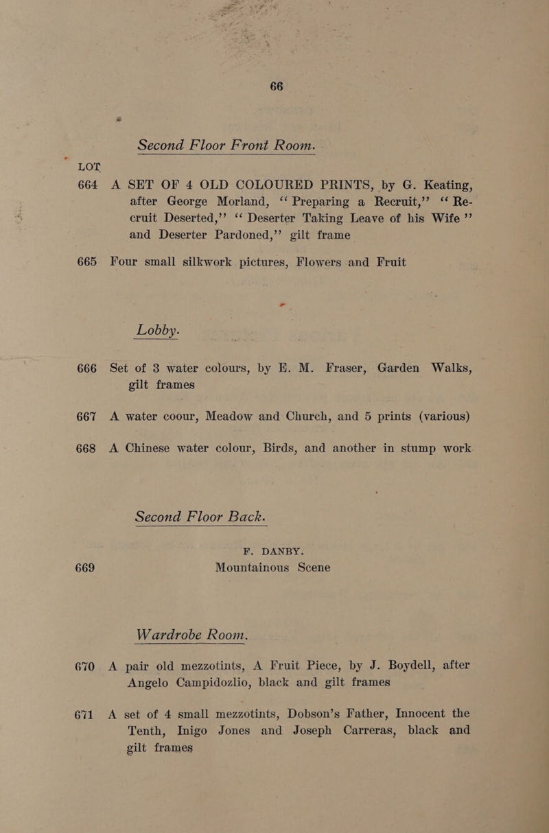 - Second Floor Front Room. LOT 664 A SET OF 4 OLD COLOURED PRINTS, by G. Keating, after George Morland, ‘‘ Preparing a Recruit,’ ‘‘ Re- cruit Deserted,’’ ‘‘ Deserter Taking Leave of his Wife ”’ and Deserter Pardoned,’’ gilt frame Lobby. 666 Set of 3 water colours, by EH. M. Fraser, Garden Walks, gilt frames 667 A water coour, Meadow and Church, and 5 prints (various) 668 A Chinese water colour, Birds, and another in stump work Second Floor Back. F. DANBY. 669 Mountainous Scene Wardrobe Room. 670 A pair old mezzotints, A Fruit Piece, by J. Boydell, after Angelo Campidozlio, black and gilt frames 671 A set of 4 small mezzotints, Dobson’s Father, Innocent the Tenth, Inigo Jones and Joseph Carreras, black and gilt frames
