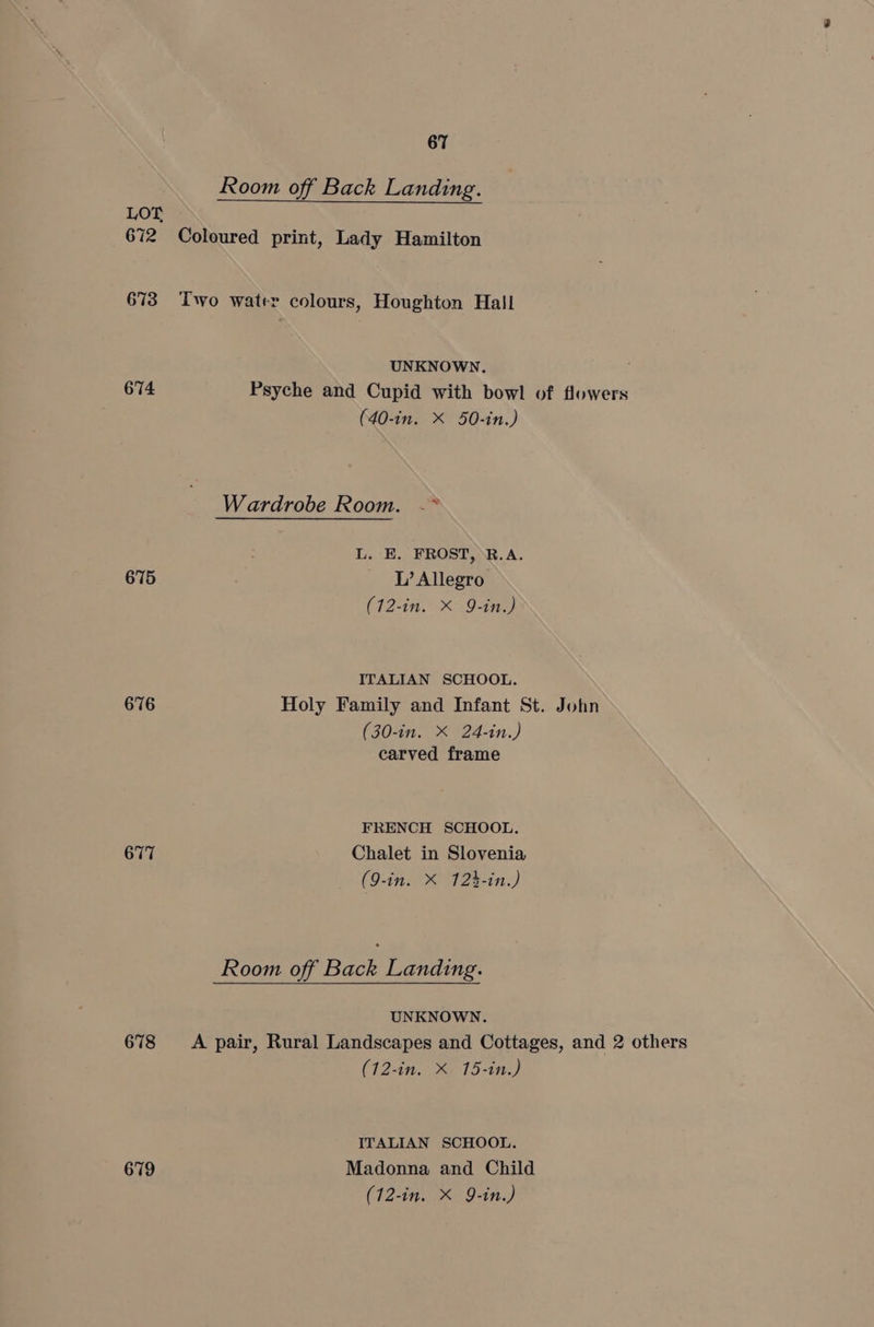 Room off Back Landing. LOT 672 Coloured print, Lady Hamilton 673 Two water colours, Houghton Hall UNKNOWN. 674 Psyche and Cupid with bowl of flowers (40-in. X 50-in.) Wardrobe Room. -* L. E. FROST, R.A. 675 L’ Allegro (12-in. X 9-in.) ITALIAN SCHOOL. 676 Holy Family and Infant St. John (30-in. X 24-in.) carved frame FRENCH SCHOOL. 677 Chalet in Slovenia (9-in. X 12h-in.) Room off Back Landing. UNKNOWN. 678 A pair, Rural Landscapes and Cottages, and 2 others (12-in. X 15-in.) ITALIAN SCHOOL. 679 Madonna and Child
