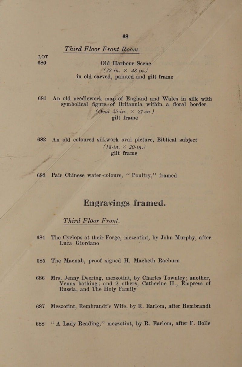 Third Floor Front Room. LOT 680 Old Harbour Scene (32-in. X 48-in.) in old carved, painted and gilt frame 681 An old needlework map of England and Wales in silk with symbolical figureyof Britannia within. a floral border (Oval 25-in. X 21-in.) gilt frame 682 An old coloured silkwork oval picture, Biblical subject (18-in. X 20-in.) gilt frame 683 Pair Chinese water-colours, ‘‘ Poultry,’’ framed Engravings framed. Third Floor Front. 684 The Cyclops at their Forge, mezzotint, by John Murphy, after Luca Giordano 685 The Macnab, proof signed H. Macbeth Raeburn 686 Mrs. Jenny Deering, mezzotint, by Charles Townley; another, Venus bathing; and 2 others, Catherine II., Empress of Russia, and The Holy Family 687 Mezzotint, Rembrandt’s Wife, by R. Earlom, after Rembrandt 688 ‘A Lady Reading,’’ mezzotint, by R. Earlom, after F. Bolls