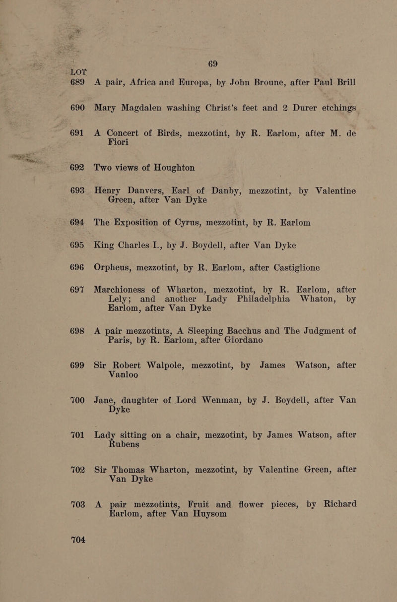 691 692 693 694 695 696 697 698 699 700 701 702 703 104 69 A pair, Africa and Europa, by John Broune, after Paul Brill Mary Magdalen washing Christ’s feet and 2 Durer etchings A Concert of Birds, mezzotint, by R. Earlom, after M. de Fiori Two views of Houghton Henry Danvers, Earl of Danby, mezzotint, by Valentine Green, after Van Dyke The Exposition of Cyrus, mezzotint, by R. Earlom King Charles I., by J. Boydell, after Van Dyke Orpheus, mezzotint, by R. Earlom, after Castiglione Marchioness of Wharton, mezzotint, by R. Earlom, after Lely; and another Lady Philadelphia Whaton, by Karlom, after Van Dyke A pair mezzotints, A Sleeping Bacchus and The Judgment of Paris, by R. Earlom, after Giordano Sir Robert Walpole, mezzotint, by James Watson, after Vanloo Jane, daughter of Lord Wenman, by J. Boydell, after Van Dyke Lady sitting on a chair, mezzotint, by James Watson, after Rubens Sir Thomas Wharton, mezzotint, by Valentine Green, after Van Dyke A pair mezzotints, Fruit and flower pieces, by Richard Earlom, after Van Huysom