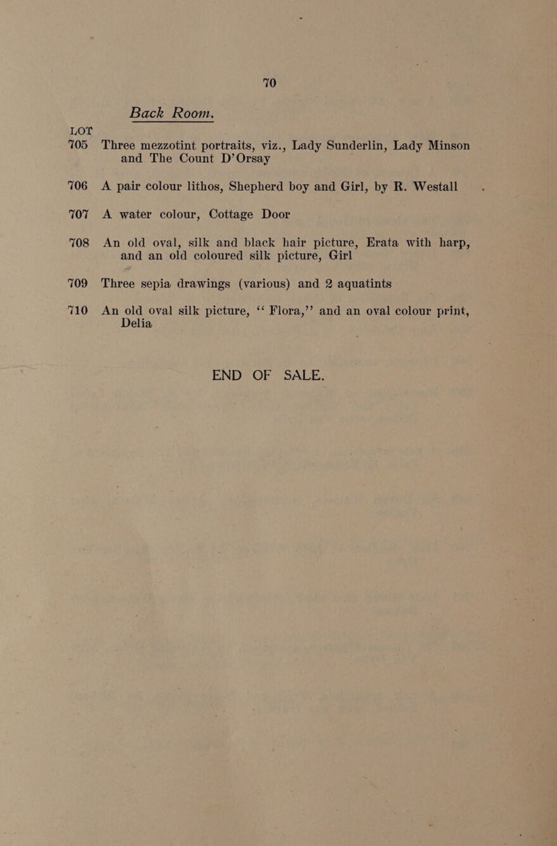 710 Back Room. Three mezzotint portraits, viz., Lady Sunderlin, Lady Minson and The Count D’ Orsay A pair colour lithos, Shepherd boy and Girl, by R. Westall A water colour, Cottage Door An old oval, silk and black hair picture, Erata with harp, and an old coloured silk picture, Girl Three sepia drawings (various) and 2 aquatints An old oval silk picture, ‘‘ Flora,’’ and an oval colour print, Delia END OF SALE.