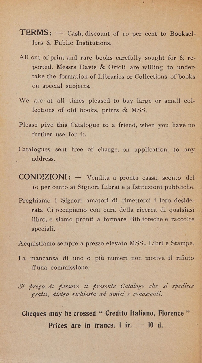 TERMS: — Cash, discount of 10 per cent to Booksel- lers &amp; Public Institutions. All out of print and rare books carefully sought for &amp; re- ported. Messrs Davis &amp; Orioli are willing to under- take the formation of Libraries or Collections of books on special subjects. We are at all times pleased to buy large or small col- lections of old books, prints &amp; MSS. Please give this Catalogue to a friend, when you have no further use for it. Catalogues sent free of charge, on application, to any address. CONDIZIONI: 10 per cento ai Signori Librai e a Istituzioni pubbliche. -Vendita a pronta cassa, sconto del Preghiamo i Signori amatori di rimetterci i loro deside- rata. Ci occupiamo con cura della ricerca di qualsiasi libro, e siamo pronti a formare Biblioteche e raccolte speciali. Acquistiamo sempre a prezzo elevato MSS., Libri e Stampe. Jia mancanza di uno o pit numeri non motiva il rifiuto d’una commissione. St prega di passare tw presente Catalogo che si spedisce gratis, dietro richtesta ad amuct e conoscentt. Cheques may be crossed ‘“‘ Credito Italiano, Florence ”’ Prices are in francs. | fr. — 10 d.