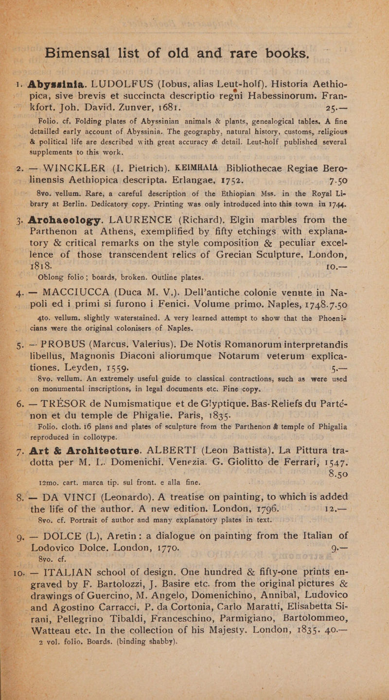 -Bimensal list of old and rare books. \ 2 Abyssinia. LUDOLFUS (Iobus, alias Leut-holf), Historia Aethio- , ®. pica, sive brevis et succincta descriptio ao Habessinorum. Fran- _kfort, Joh. David. Zunver, 1681. 25.— Folio. cf, Folding plates of Abyssinian animals &amp; plants, genealogical tables. A fine _\_ detailled early account of Abyssinia. The geography, natural history, customs, religious Re < &amp; political life are described with great accuracy &amp; detail. Leut-holf published several a supplements | to this work. B92. at WINCKLER (I. Pietrich). KEIMHAIA Bibliothecae Regiae Bero- se linensis Aethiopica descripta. Erlangae, 1752. 7.50 ee 8vo. vellum. Rare, a careful description of the Ethiopian Mss. in the Royal Li- 4 : brary at Berlin. Dedicatory copy. Printing was only introduced into this town in 1744. 4 3. Archaeology. LAURENCE (Richard). Elgin marbles from the xc Parthenon at Athens, exemplified by fifty etchings with explana- te tory &amp; critical remarks on the style composition &amp; peculiar excel- lence of those transcendent relics of Grecian Sculpture. London, me. 1818. WEY Kore 4 Oblong folio; boards, broken. Outline plates. 4 — MACCIUCCA (Duca M. V.). Dell’antiche colonie venute in Na- poli ed i primi si furono i Fenici. Volume primo. Naples, 1748.7.50 4to. vellum. slightly waterstained. A very learned attempt to show that the Phoeni- cians were the original colonisers of Naples. libellus, Magnonis Diaconi aliorumque Notarum veterum explica- tiones. Leyden, 1559. ae 8vo. vellum. An extremely useful guide to classical contractions, such as were used ‘on monumental inscriptions, in legal documents etc. Fine copy. ; E 6. — TRESOR de Numismatique et de Glyptique. Bas- Reliefs du Parté- non et du temple de Phigalie. Paris, 1835. Folio. cloth. 16 plans and plates of sculpture from the Parthenon &amp; temple of Phigalia . reproduced in collotype. 7. Art &amp; Architecture. ALBERTI (Leon Battista). La Pittura tra- aad per M. L.. Domenichi. Venezia. G. Giolitto de Ferrari, 1547. 8.50 12mo. cart. marca tip. sul front. e alla fine. _ 8.— DA VINCI (Leonardo). A treatise on painting, to which is added the life of the author. A new edition. London, 1796.00 © 12.— 8vo. cf. Portrait of author and many estore oe in text. 4 Lodovico Be eee 1770. q.— _ Byo. ef. ETE 1o: — ITALIAN school of design, One hundred &amp; Hii. die prints en- es ec by F. Bartolozzi, J. Basire etc. from the original pictures &amp; drawings of Guercino, M. Angelo, Domenichino, Annibal, Ludovico and Agostino Carracci. P. da Cortonia, Carlo Maratti, Elisabetta Si- y rani, Pellegrino Tibaldi, Franceschino, Parmigiano, Bartolommeo, _ Watteau etc. In the collection of his Majesty. London, 1835. 40.— 2 yol. folio. Boards. (binding shabby).