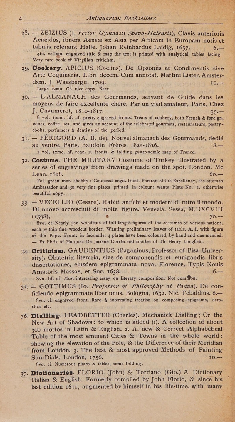29. 30. Aeneidos, itinera Aenez ex Asia per Africam in Europam notis et tabulis referans. Halle, Johan Reinhardus Laidig, 1657. 6.— 4to. vellum. engraved title &amp; map the text is printed with analytical tables facing Very rare book of Virgilian criticism. Cookery. APICIUS (Coelius). De Opsoniis et Condimentis sive Arte Coquinaria., Libri decem. Cum annotat, Martini Lister. Amster- dam. J. Waesbergii, 1709. 10.— Large 12mo. Cf. nice copy. Rare. — L’ALMANACH des Gourmands, servant de Guide dans les moyens de faire excellente chére. Par un vieil amateur, Paris, Chez J. Chaumerot, 1810-1817. 35. 8 vol. 12mo, hf, cf. pretty engraved fronts. Treats of cookery, both reach &amp; foreign, wines, coffee, tea, and gives an account of the celebrated gourmets, restaurateurs, pastry - cooks, perfumers &amp; dentists of the period. 32. 33: 34. au ventre. Paris. Baudoin Fréres. 1825-1826. 8.— 2 vol. 12mo. hf. roan. 2. fronts. &amp; folding gastronomic map of France. Costume. THE MILITARY Costume of Turkey illustrated by a series of engravings Sloe drawings made on the spot. London. Mc Lean, 1818. 60.— Fol. green mor. shabby =: Coloured engd. front. Portrait of his Excellency, the ottoman Ambassador and 30 very fine plates printed in colour; wants Plate No. 1. otherwise Beautiiwh copy. — VECELLIO (Cesare). Habiti antichi et moderni di tutto il mondo. Di nuovo accresciuti di molte. figure. Venezia. Sessa, M.DXCVIII (1598), * [Oss 8vo. cf. Nearly 500 woodcuts of full-length figures of the costumes of various nations, each within fine woodcut border. Wanting preliminary leaves of table. A. I. with figure of the Pope. Front. in facsimile, 4 plates have been coloured, by hand and one mended. — Ex libris of Marquez De Jacome Corréa and another of Th Henry Longfield. Criticism. GAUDENTIUS (Paganinus, Professor of Pisa Univer- sity). Obstetrix literaria, sive de componendis et euulgandis libris dissertationes, eiusdem epigrammata nova. Florence. Typis Nouis Amatoris Massae, et Soc. 1638. 6.— Svo. hf. cf. Most interesting essay on literary composition. Not com#fon. 36. 37: ficiendo epigrammate liber unus. Bologna, 1632. Nic. Tebaldius. 6.— 8vo. cf. engraved front. Rare &amp; interesting treatise on composing epigrams, acro- stics etc. Dialling. LEADBETTER (Charles). Mechanick Dialling; Or the New Art of Shadows: to which is added (i). A collection of about 300 mottos in Latin &amp; English. 2. A. new &amp; Correct Alphabetical Table of the most eminent Cities &amp; Towns in the whole world: shewing the elevation of the Pole, &amp; the Difterence of their Meridian Sun-Dials. London, 1756. 10.— 8vo. cf. Numerous plates &amp; tables, some folding. Dictionaries. FLORIO. (John) &amp; Torriano (Gio.) A Dictionary Italian &amp; English. Formerly compiled by John Florio, &amp; since his