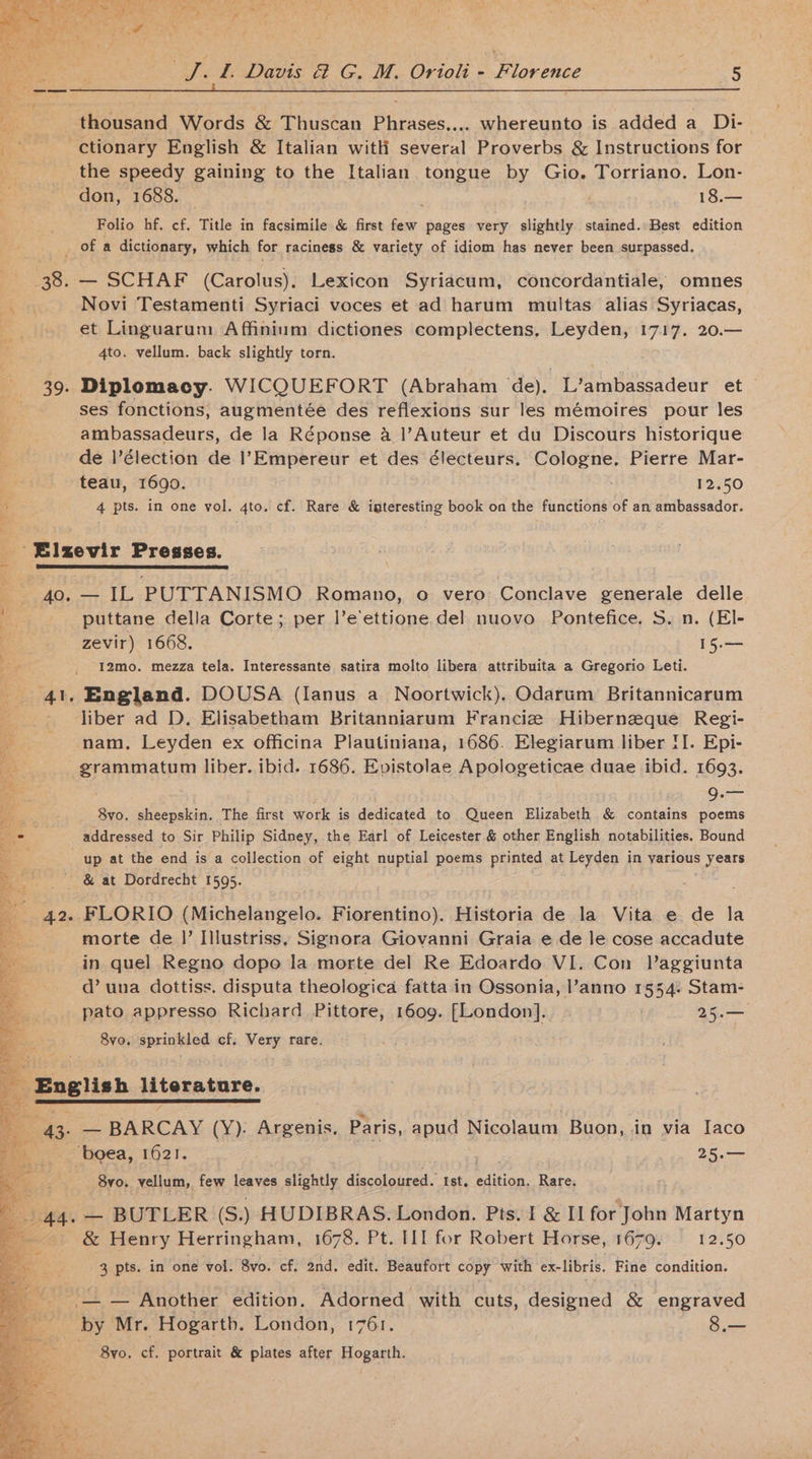 . ge thousand Words &amp; Thuscan Phrases.... whereunto is added a_ Di- --—s ctionary English &amp; Italian witli several Proverbs &amp; Instructions for the speedy gaining to the Italian tongue by Gio. Torriano. Lon- don, 1688. | 18.— Folio hf. cf. Title in facsimile &amp; first ey, pages very slightly. stained. Best edition of a dictionary, which for raciness &amp; variety of idiom has never been surpassed. 38. — SCHAF (Carolus). Lexicon Syriacum, concordantiale, omnes  Novi Testamenti Syriaci voces et ad harum multas alias Syriacas, et Linguarum Affinium dictiones complectens, Leyden, 1717. 20.— 4to. vellum. back slightly torn. 39. Diplomacy. WICQUEFORT (Abraham de). L’ambassadeur et ses fonctions, augmentée des reflexions sur les mémoires pour les ambassadeurs, de la Réponse a |’Auteur et du Discours historique de l’élection de |’Empereur et des électeurs. Cologne, Pierre Mar- teau, 1690. 12.50 a. 4 pts. in one vol. 4to. cf. Rare &amp; iateresting book on the functions of an ambassador. -- Elzevir Presses. coat OL 40. — IL PUTTANISMO Romano, o vero Conclave generale delle puttane della Corte; per |’e’ettione del nuovo Pontefice. S. n. (El- zevir) 1668. 15.— I2mo. mezza tela. Interessante satira molto libera attribuita a Gregorio Leti. 41, England. DOUSA (lIanus a Noortwick). Odarum Britannicarum = liber ad D. Elisabetham Britanniarum Francie Hibernzque Regi- a nam, Leyden ex officina Plautiniana, 1686. Elegiarum liber II. Epi- a AS epmaiam liber. ibid. 1686. Epistolae Apologeticae duae ibid. 1693. 9. — 8vo. sheepskin. The first work is dedicated to Queen Elizabeth &amp; contains poems addressed to Sir Philip Sidney, the Earl of Leicester &amp; other English notabilities. Bound up at the end is a collection of eight nuptial poems printed at Leyden in yarious years &amp; at Dordrecht 1595. 42. FLORIO (Michelangelo. Fiorentino). Historia de ies Vita e de la morte de |’ Illustriss. Signora Giovanni Graia e de le cose accadute in quel Regno dopo la morte del Re Edoardo VI. Con Vaggiunta d’ una dottiss. disputa theologica fatta in Ossonia, l’anno 1554: Stam- pato appresso Richard Pittore, 1609. [London]. 25.— 8vo,. sprinkled cf, Very rare. 2 ae clint literature. Be — ‘BARCAY (Y). Argenis, Paris, apud Nicolaum Buon, in via [aco _ ‘boea, 1621. 25.— 8vo. vellum, few leaves slightly discoloured. Ist, binian. Rare. | Syre — BUTLER (S.) HUDIBRAS. London. Pts. I &amp; II for John Martyn - &amp; Henry Herringham, 1678. Pt. III for Robert Horse, 1679. 12.50 3 pts. in one vol. 8vo. cf. 2nd. edit. Beaufort copy with ex-libris. Fine condition. _ —. — Another edition. Adorned with cuts, designed &amp; engraved _ by Mr. Hogarth. London, 1761. 8.— 8vo. cf. portrait &amp; plates after Hogarth.