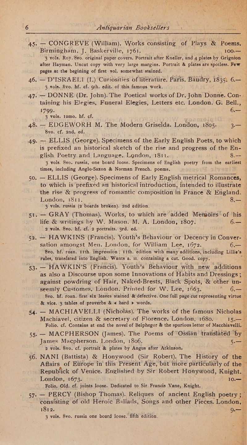 46. 47: 48. 49. 50. 5a 52. 53. 54. 56. Antiquarian Booksellers 3 vols. Roy. 8vo. original paper covers. Portrait after Kneller, and 4 plates by Grignion after Hayman. Uncut copy with very large margins. Portrait &amp; plates are spotless. Few pages at the begining of first vol. somewhat stained. 3, vols. 8vo. hf. cf. oth. edit. of this famous work. — DONNE (Dr. John). The Poetical works of Dr. John Donne. Con- taining his Elegies, Funeral Elegies, Letters etc. London. G. Bell., 1799. 6.— 3 vols. 12mo. hf. cf. — EDGEWORH M. The Modern Griselda. London, 1805. 3.— 8vo. cf. 2nd. ed. is prefixed an historical sketch of the rise and progress of the En- glish Poetry and Language. London, 1811. . 8.— times, including Anglo-Saxon &amp; Norman French. poems. — ELLIS (George). Specimens of Early English Tne Romances, to which is ‘prefixed an historical introduction, intended to illustrate the rise &amp; progress of romantic composition in France &amp; England. 3 vols. russia (2 boatds broken). 2nd edition. — GRAY (Thomas). Works, to which are° added Metgoirs of ‘his life &amp; writings by W. Mason. M. A. London, 1807. Gre 2 vols. 8vo. hf. cf. 2 portraits. 3rd. ed. sation amongst Men. London, for William Lee, 1672. 6.— “8vo. hf. roan. 11th. impression ; 11th. edition with many additions, including Lillie’ s rules, translated into English. Wants a. 11. containing a cut. Good. copy. against powdring of Hair, Naked-Brests, Black Spots, &amp; other un- seemly Customes. London. Printed for W. Lee, 1663. ~ 6.— &amp; vice. 3 tables of proverbs &amp; « hard » words. — MACHIAVELLI (Nicholas). The works of the famous Nicholas f * 2 vols. 8vo. cf. portrait &amp; plates ig Angus after Atkinson. London, 1673. - 10— Folio, Old. cf, joints loose. Dedicated to Sir Francis Vane, Knight. 1812. 3 o—