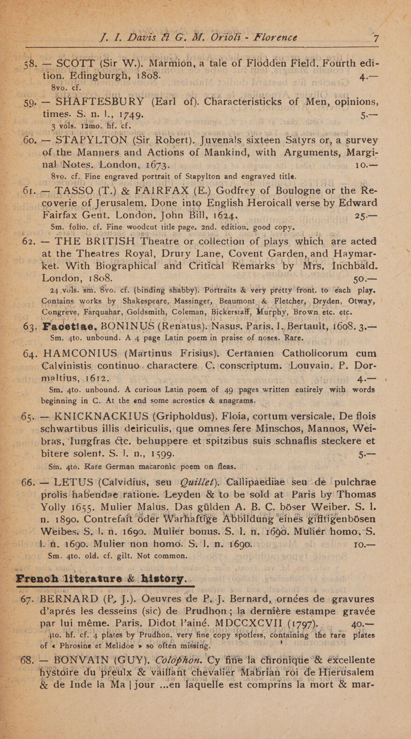me ; cia) Wlig Beit). Gini Aiorsiceads wusig sab ont Vr es 58. — SCOTT (Sir W.). Marmion, a tale of Flodden Field. Fourth edi- i tion. Edingburgh, 1808. © 4.— a 8vo. cf. | e '5Q, ere eeoPO RY (Earl of). Characteristicks of Men, opinions, + times. S. n. |., 1749. oa 3 vols. 12mo. hf. cf. - 60..— STAPYLTON (Sir Robert). Juvenals sixteen Satyrs or, a survey of,the Manners and Actions of Mankind, with Sr suber, Margi- | nal.'Notes. London, 1673. 10.— 8vo. cf. Fine engraved portrait of Stapylton and engraved title. 61. — TASSO (T.) &amp; FAIRFAX (E.) Godfrey of Boulogne or the Re- -_ coverie of Jerusalem. Done into English Heroicall verse by Edward Fairfax Gent. London, John Bill, 1624. 25.— . Sm. folio. cf. Fine woodcut title page. 2nd. edition. good copy. 62. — THE BRITISH Theatre or collection of plays which are acted = at the Theatres Royal, Drury Lane, Covent Garden, and Haymar- ; ket. With Biographical and Critical Remarks by Mrs. Inchbald. London, 1808. 50.— ae 24 vols. sm. Svo. cf. (binding shabby). Portraits &amp; very prétty front. to ‘each play. ee Contains works by Shakespeare, Massinger, Beaumont, &amp; Fletcher,. Dryden, Otway, | Congreve, Farquahar, Goldsmith, Coleman, Bickerstaff, Murphy, Brown etc. etc. 63. Facetiae. BONINUS (Renatus). Nasus. Paris. I. Bertauit, 1608. 3.— Sm. 4to. unbound. A 4 page Latin poem in praise of noses. Rare. 64. HAMCONIUS (Martinus Frisius), Certamen Catholicorum cum Calvinistis continuo.. charactere C, conscriptum: ‘Louvain. P. Dor- SS maltius, 1612. 4.— a Sm, 4to. unbound. A curious Latin poem of 49 pages written entirely with words beginning in C. At the end some acrostics &amp; anagrams. — KNICKNACKIUS (Gripholdus), Floia, cortum versicale, De flois ; _ . schwartibus illis deiriculis, que omnes fere Minschos, Mannos, Wei- bras, Iumgfras <tc. behuppere et spitzibus suis schnaflis steckere et . bitere solent. S. 1}. n., 1599. 5.— /Sm, 4to. Rare German macaronic poem on fleas. “ 66. — LETUS (Calvidius, seu Quidlez), Callipaediae seu de pulchrae -_prolis habendae ratione. Leyden &amp; to be sold at Paris by Thomas aa a 1655. Mulier Malus. Das gilden A. B. C. bdser Weiber. S. I. - n. 1890. C rasuctate odér Warhaftige Abbildung “eines gifftizenbdsen nel =~ e int es Weibes: S. 1. n. 1690. Mulier bonus. S. 1. n. 1690. Muliér homo.°S. a }. n. 1690. Mulier non homo. S,. 1]. n. 1690. “2 10.— Sm. 4to. old. cf. gilt. Not common. a French. literature. &amp;. history... 67. BERNARD (P, J.). Oeuvres de P, J. Bernard, .ornées de gravures d’aprés les desseins (sic) de Prudhon); la derniére estampe gravée par lui méme. Paris, Didot I’ aind. MDCCXCVII (1797). - 40.— to. hf. cf. 4 plates by ‘Prudhon. very Hag copy spotless, containing the tare plates pe of « Phrosine et Melidoe » so often missing. a 68. — BONVAIN (GUY). Colophon. Cy ‘fitie la chronique &amp; €xcellente a d hystoire du preulx &amp; vaillant chevalier ‘Mabrian roi de Hiertisalem e &amp; de Inde la Ma | jour ...en laquelle est comprins la mort &amp; mar-