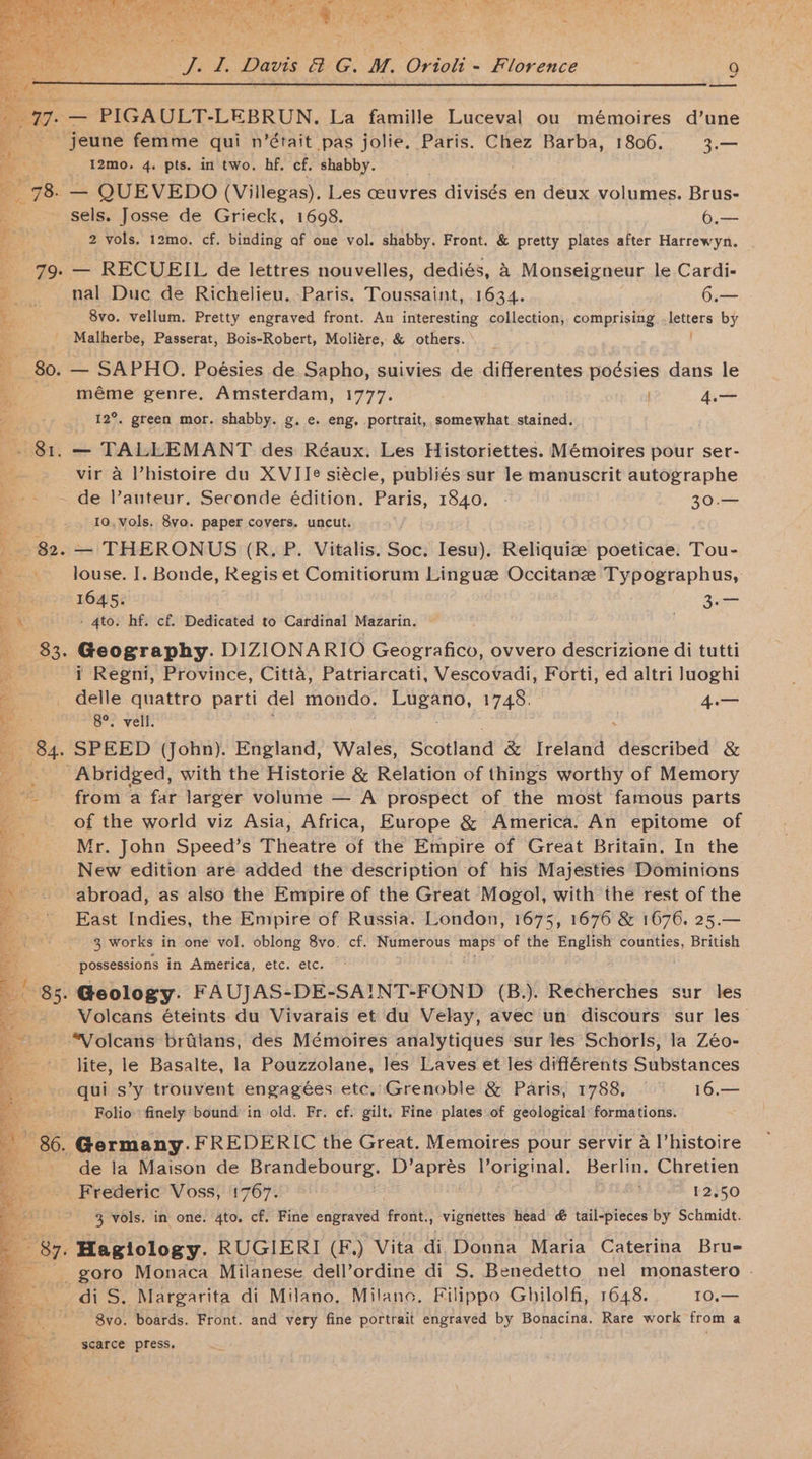 &amp; — PIGAULT-LEBRUN. La famille Luceval ou mémoires d’une jeune femme qui n’était pas jolie. Paris. Chez Barba, 1806. 3.— 3 _I2mo. 4. pts. in two. hf. cf. shabby. a 80s QUEVEDO (Villegas). Les ceuvres divisés en deux volumes. Brus- ; sels. Josse de Grieck, 1698. 6.— a 2 vols. 12mo. cf. binding af one vol. shabby. Front. &amp; pretty plates after Harrewyn. 79. — RECUEIL de lettres nouvelles, dediés, A Monseigneur le Cardi- - nal Duc de Richelieu. Paris. alee ett. 1634. 6.— 8vo. vellum. Pretty engraved front. An interesting collection, comprising yptters by Malherbe, Passerat, Bois-Robert, Moliére, &amp; others. 80. — SAPHO. Poésies de Sapho, suivies de differentes poésies dans le _-—s méme genre. Amsterdam, 1777. ' 4. 12°. green mor. shabby. g. e. eng, portrait, somewhat. stained. . 81. — TALLEMANT des Réaux. Les Historiettes. Mémoires pour ser- vir a l’histoire du XVIIJe siécle, publiés sur le manuscrit autographe -- ~ de auteur. Seconde édition. Paris, 1840. - 30.— 10, vols. 8vo. paper covers. uncut. bE o)Be. — THERONUS (R. P. Vitalis. Soc. Iesu), Reliquiz poeticae. Tou- oe«> louse. |. Bonde, Regis et Comitiorum misigche Occitanzee Typographus,: Page? LOWS: | 3a a \ - 4to. hf. cf. Dedicated to Cardinal Mazarin. a $3. Geography. DIZIONA RIO Sea gee ovvero descrizione di tutti ~~ # Regni, Province, Citta, Patriarcati, Vescovadi, Forti, ed altri Juoghi delle quattro parti del mondo. eh 1748. 4.— “8°. vell. 84. SPEED (john). England, Wales, Shoiiatid &amp; Ireland dkéctibelt &amp; _ Abridged, with the Historie &amp; Relation of things worthy of Memory from a far larger volume — A prospect of the most famous parts of the world viz Asia, Africa, Europe &amp; America. An epitome of Mr. John Speed’s Theatre of the Empire of Great Britain, In the New edition are added the description of his Majesttes Dominions abroad, as also the Empire of the Great Mogol, with the rest of the East Indies, the Empire of Russia. London, 1675, 1676 &amp; 1676. 25.— 3 works in one vol. oblong 8vo. cf. Numerous maps ‘of the English counties, British possessions in America, etc. etc. | © 85. Geology. FAUJAS- -DE- SAINT-FOND (B.). Recherches sur les ‘Volcans éteints du Vivarais et du Velay, avec un discours sur les “Volcans briilans, des Mémoires analytiques sur les Schorls, la Zéo- lite, le Basalte, la Pouzzolane, les Laves et les différents Substances qui s’y trouvent engagées etc. Grenoble &amp; Paris, 1788, — 16.— Folio finely bound in old. Fr. cf. gilt. Fine plates of geological formations. 86. Germany. FREDERIC the Great. Memoires pour servir a I’histoire de la Maison de Brandebourg.. Dp’ aa Voriginal. Berlin. Chretien Frederic Voss, 1767. | ; 12.50 3 vols, in one. 4to. cf. Fine engraved front., vignettes head &amp; tail-pieces by Schmidt. 87. Hagiology. RUGIERI (F,) Vita di Donna Maria Caterina Brue _ goro Monaca Milanese dell’ordine di S. Benedetto nel monastero . _di S. Margarita di Milano. Milano. Filippo Ghilolfi, 1648. 10.— 8vo. boards. Front. and very fine portrait engraved by Bonacina. Rare work from a scarce press.