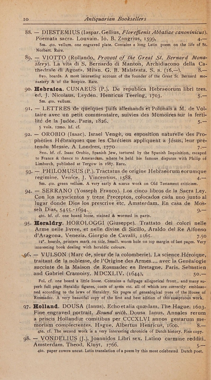 Io Poemata sacra. Louvain. Io. B, Zangrius, 1599... er. 4.— Sm. 4to. vellum. one engraved plate. ‘Contains a long Latin poem ‘on the life of St. slery). La vita di S, Bernardo di Manton, Archidiacono della Ca- 8vo. boards. A most interesting account of the founder of the Great St. Bernard mo- nastery &amp; ‘of the hospice. Rare. ed, J. Nicolaus, Leyden. Henricus Teering, 1703. 5 Sm. 4to. vellum. lité de la Judée.. Paris, 1826. | 5. 5 vols, 12mo. hf. cf. tendu Messie. A Londres, 1770. . Tere 8vo. hf. cf. Isaac Orobio, Spanish Jew, tortured by the Spanish Inquisition, escaped to France &amp; thence to Amsterdam, where be held his famous disputes with Philip of Limborch, published at Tergow in 1687. Rare. regimine. Venice. J. Vincentius, 1588. 4.— Sm. 4to. green vellum. A very early &amp; scarce work on Old Testament criticism. — SERRANO (Yosseph Franco). Los cinco libros de la Sacra ay lugar donde Dios los prescrive etc. Amsterdam. En casa de Mos- seh Dias, 5455.-1694. | hee 4to. hf. cf. one board loose, stained &amp; wormed in_ parts. Arme nelle livree, et nelle divise di Sicillo, Araldo del Re Alfonso interesting book dealing with heraldic colours. — and Gabriel Cramoisy. MDCXLIV. (1644). 50.— ned according to the laws of Heraldry. Six pages of genealogical trees of the House of | Rosmadec. A very beautiful copy of the first and best edition of this sumptuous work. ‘4to. cf. The second work is a very interesting chronicle of Dutch history. Fine copy. 4to. paper covers uncut. Latin eet des of a poem by this most celebrated. Dutch poet.