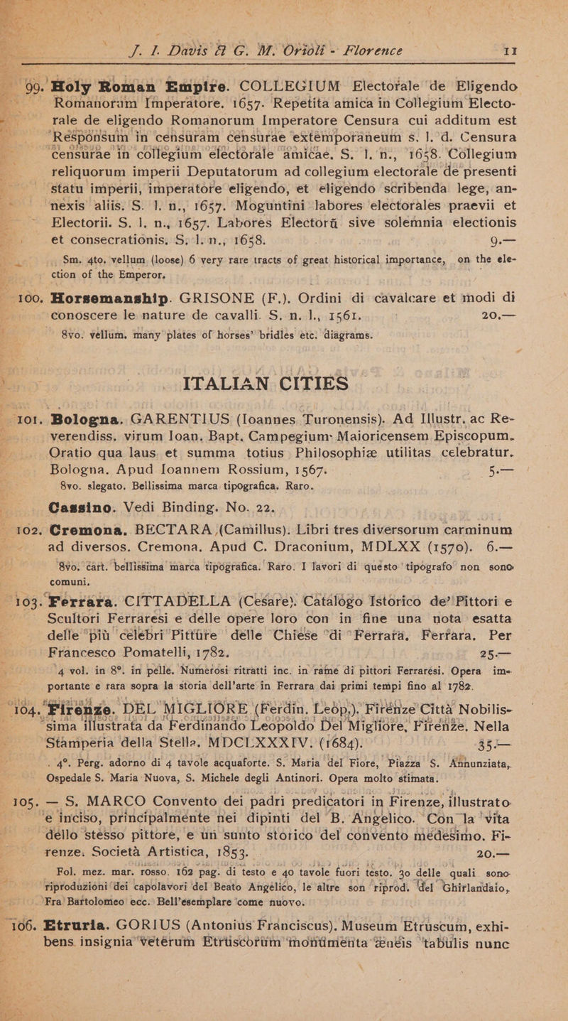 x eet “90. ‘Holy Roman Empire. COLLEGIUM Electorale ‘de Eligendo 2 ’~ Romanoram Imperatore. 1657. Repetita amica in Collegium Electo- a _ rale de eligendo Romanorum Imperatore Censura cui additum est - ‘Responsuin in censtram Cénsurae extemporaneum s. ].’d. Censura ~ “Censurae in ‘collegium electorale amicaée. S. 1.'n., 1658. Collegium a reliquorum imperii Deputatorum ad collegium electorale de presenti ar statu imperii, imperatore eligendo, et eligendo scribenda lege, an- *S ‘nexis aliis. S. 1. n., 1657. Moguntini labores ‘electorales praevii et Electorii. S. 1. n., 1657. Labores Elector@. sive solemnia electionis -. et consecrationis, S.:l.n., 1688. 9.— a, _ Sm. 4to. vellum (loose) 6 very rare tracts of great historical importance, on the ele- ction of the Emperor. 4ce 100. Horsemanship. GRISONE (F.). Ordini di cavalcare et modi di --conoscere le nature de cavalli. S. n.J., 1561. 20.— i | ~~ Svo. vellum. many plates of horses” bridles ete. diagrams. Ray -JTALLAN CITIES 101. Bologna. GARENTIUS (lIoannes Turonensis). Ad Illustr, ac Re- _. -verendiss. virum Ioan. Bapt. Campegium: Maioricensem Episcopum. Bo Oratio qua laus. et summa totius Philosophiz utilitas celebratur. Z Bologna. Apud [oannem Rossium, 1567... 5.— 8vo. slegato. Bellissima marca tipografica. Raro. : Cassino. Vedi Binding. No. 22. 102, Cremona. BECTARA (Camillus). Libri tres diversorum carminum ad diversos. Cremona. Apud C. Draconium, MDLXX (1570). 6.— 8¥o. éart. bellissima’ marca tipografica. Raro: I lavori di quésto'tipografo non sono comuni, “103. Ferrara. CITTADELLA (Cesare). Catalogo Istorico de? Pittori e Scultori Ferraresi e delle opere loro con in fine una nota esatta delle ‘pit célebri’Pittire delle Chiese “di “Ferrara. Ferrara. Per Francesco Pomatelli, 1782. 25.— ‘4 vol. in 8°. in pelle. Numerosi ritratti inc. in rame di pittori Ferrarési. Opera im- 4 _portante’e rara sopra la storia dell’arte in Ferrara dai primi tempi fino al 1782. “104. ‘Firenze. DEL “MIGLIORE. (Ferdin, Leép,). Firénze Citta Nobilis- : sima illustrata da Ferdinando Leopoldo Del Migliore, Firenze. Nella ~Stamperia della Stella, MDCLXXXIV. (1684). 35.— . 4°. Perg. adorno di 4 tavole acquaforte. S. Maria del Fiore, Piazza S. Kahonziata, Ospedale S. Maria:Nuova, S. Michele degli Antinori. Opera molto stimata. 105. — S. MARCO Convento dei padri predicatori in Firenze, illustrato f ‘e inciso, principalmeénte nei dipinti del B. Angelico. “Con la ‘vita dello stesso pittore, e un sunto storico del convento medesimo. Fi- renze. Societa Artistica, 1853. 20.— Fol. mez. mar. rosso. 162 pag. di testo e 40 tavole fuori testo. 30. delle quali sono- riproduzioni‘ dei capolavori del Beato Angélico, le altre son’ riprod. del Ghirlandaio, ‘Fra’ Bartolomeo ecc. Bell’esemplare come nuovo. P 106. Etruria. GORIUS (Antonius Franciscus). Museum Etruscum, exhi- bens. insigniavetéruin Etriiscbriim ‘montimeénta néis “tabulis nunc