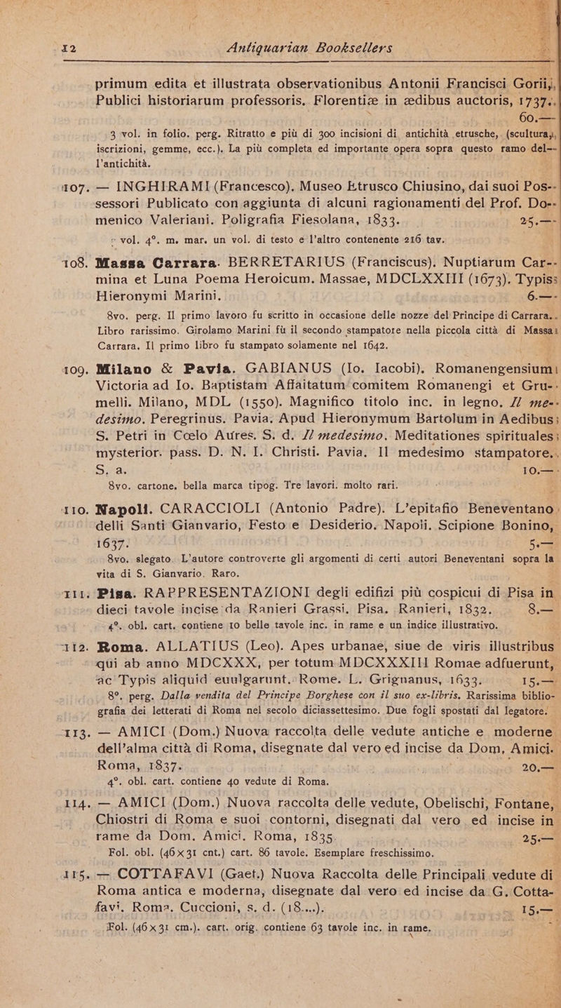 107. 108. 109 TIO. ‘TI. 113 114 tabs primum edita et illustrata observationibus Antonii Francisci Gorii,, Publici historiarum professoris. Florentize in edibus auctoris, 1737.. | : 60.—- 3 vol. in folio. perg. Ritratto e pitt di 300 incisioni di antichita etrusche,. (scultura,,, iscrizioni, gemme, ecc.). La pitt completa ed importante opera sopra questo ramo del-- Vantichita. — INGHIRAMI (Francesco). Museo Etrusco Chiusino, dai suoi Pos-- sessori Publicato con aggiunta di alcuni ragionamenti del Prof. Do-- menico Valeriani, Poligrafia Fiesolana, 1833. 25 am « vol. 4°. m. mar. un vol. di testo e l’altro contenente 216 tav. Massa Carrara. BERRETARIUS (Franciscus), Nuptiarum Car-- mina et Luna Poema Heroicum. Massae, MDCLXXIII (1673). Typiss Hieronymi Marini, 6. 8vo. perg. Il primo lavoro fu scritto in occasione delle nozze del Principe di Carrara.. Libro rarissimo. Girolamo Marini fi il secondo stampatore nella piccola citta di Meneae Carrara. Il primo libro fu stampato solamente nel 1642. Milano &amp; Pavia. GABIANUS (lo. Iacobi). Romanengensium} Victoria ad Io. Baptistam Affaitatum comitem Romanengi et Gru-- melli. Milano, MDL (1550). Magnifico titolo inc. in legno. 2 me-- desimo. Peregrinus. Pavia. Apud Hieronymum Bartolum in Aedibus; S. Petri in Ccelo Aures. S. d. // medesimo. Meditationes spirituales; mysterior. pass. D. N. I. Christi. Pavia. Il medesimo stampatore.. S, a. ) 10.— 8vo. cartone. bella marca tipog. Tre lavori. molto rari. “ Napoli. CARACCIOLI (Antonio Padre). L’epitafio Beneventano delli Santi Gianvario, Festo e Desiderio. Napoli. Scipione Bonino, 1637. Lar 8vo. slegato. L’autore controverte gli Neauines di certi autori Beneventani sopra . vita di S. Gianvario. Raro. Pisa. RAPPRESENTAZIONI degli edifizi pitt cospicui di Pisa in dieci tavole incise da Ranieri Grassi. Pisa. Ranieri, 1832. 3 4°, obl. cart. contiene 10 belle tavole inc. in rame e un indice illustrativo. qui ab anno MDCXXX, per totum MDCXXXIH Romae adfuerunt, ac Typis aliquid euulgarunt..Rome. L. Grignanus, 1633. 15.— 8°. perg. Dalla vendita del Principe Borghese con il suo ex-libris, Rarissima biblio- grafia dei letterati di Roma nel secolo diciassettesimo. Due fogli spostati dal legatore. — AMICI :(Dom.) Nuova raccolta delle vedute antiche e moderne dell’alma citta di Roma, disegnate dal vero ed incise da Dom, Amici. . Roma, 1837. ; Vee glue) 20.— 4°. obl. cart. contiene 4o vedute di Roma. ; — AMICI (Dom.) ) Nuova raccolta delle vedute, Obelischi, Fontane, Chiostri di Roma e suoi contorni, disegnati dal vero ed_ incise in rame da Dom. Amici. Roma, 1835. 25 Fol. obl. (46x31 cnt.) cart. 86 tavole. Esemplare freschissimo. — COTTAFAVI (Gaet.) Nuova Raccolta delle Principali.vedute di Roma antica e moderna, disegnate dal vero ed incise da _G. Cotta- favi, Roma. Cuccioni, s. d. (18....). 15.— Fol. (46x31 cm.). cart. orig. contiene 63 tayole inc. in rame,