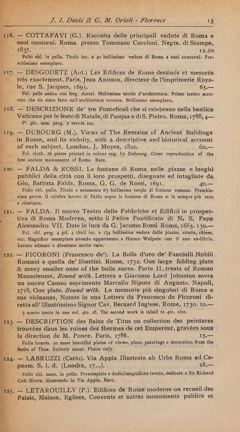 og i A ot aE re Boe eee . bn . - ee. Fr. =, ey - vy i re | J. 1. Davis &amp; G. M. Orioli - Florence 13 ge CUTTARAYVI (G.). Raccolta delle principali vedute di Roma e suo contorni. Roma. presso Tommaso Cuccioni. Negte. di Stampe, og 1837. 12,50 Folio obl. in pelle. Titolo inc. e 40 bellissime vedute di Roma e suoi contorni. Fre- schissimo esemplare. — DESGODETZ (Ant.) Les Edifices de Rome dessinés et mesurés. _ trés exactement. Paris, Jean Anisson, directeur de l’imprimerie Roya- le, rue S. Jacques, 1695. 65.— Ry Fol. pelle antica con freg. dorati. Moltissime tavole d’architettura. Primo lavoro accu- rato che sia stato fatto sull’architettura romana. Bellissimo esemplare. 8. — DESCRIZIONE de’ tre Ponteficali che si celebrano nella basilica Vaticana per le feste di Natale, di Pasqua e diS, Pietro. Roma, 1788, 4— 8°. pic. méz. perg. 2 tavole inc. — DUBOURG (M.). Views of The Remains of Ancient Buildings in Rome, and its vicinity, with a descriptive and historical account of each subject. London, J. Moyes, 1820. 60.— Fol. cloth. 26 plates printed in colour eng. by Dubourg. Gives reproduction of the: best ancient monuments of Rome. Rare. ? : ‘ 120. — FALDA &amp; ROSSI. Le fontane di Roma nelle. piazze e luoghi _ pubblici della citta con li loro prospetti, disegnate ed intagliate da . Gio. Battista Falda. Roma, G. G. de Rossi, 1691. 40.— _ Folio obl. pelle. Titolo e solamente 63 bellissime tavole di fontane romane. Freschis-. sime prove. Il celebre lavoro di Falda sopra le fontane di Roma si fa sempre piu raro-. e ricercato. , — FALDA. II nuovo Teatro delle Fabbriche et Edificii in prospet- tiva di Roma Moderna, sotto il Felice Pontificato di N. S, Papa Alessandro VII. Date in luce da G. Jacomo Rossi. Roma, 1665. 130.— ‘Fol. obl. perg. 4 pti. 4 titoli inc. e 134 bellissime vedute delle piazze, strade, chiese, ecc. Magnifico esemplare avendo appartenuto a Horace Walpole: con il suo ex-libris.. Lavoro stimato e diventato molto raro. 122. — FICORONI (Francesco de’). La Bolla d’oro de’ Fanciulli Nobili ~ Romani e quella de’ libertini. Rome, 1732. One large folding plate &amp; many smaller ones of the bulla aurea. Parte II, treats of Roman ‘Mausoleums, Bound with. Lettera a Giacomo Lord Johnston sovra. ‘un nuovo Cameo esprimente Marcello Nipote di Augusto. Napoli, 1718, One plate. Bound with. Le memorie pit singolari di Roma e sue vicinanze, Notate in una Lettera da Francesco de Ficoroni di- retta all’ Illustrissimo Signor Cav. Bernard Inglese, Rome, 1730. 10.— 3 scarce tracts in one vol. 4to. cf. The second work is inlaid to 4to. size. . — DESCRIPTION des Bains de Titus ou collection des peintures. -trouvées dans les ruines des thermes de cet Emipereur, gravées sous la direction de M. Ponce. Paris, 1786. 15.— Folio boards. 50 most beautiful plates of views, plans, paintings o decoration from the. _ Baths of Titus. Entirely uncut. Plates only. , — LABRUZZI (Carlo). Via Appia Illustrata ab Urbe Roma ad Ca- — puam. S. 1. d. (Londra, 17...). 28.— 2 Folio obl. mass. in pelle. Frontespizio e dodici magnifiche tavole, dedicate a Sir Richard _ Colt Hoore, illustrando la Via Appia. Raro. _— LETAROUILLY (P.). Edifices de Rome moderne ou recueil des Palais, Maison, Eglises, Couvents et autres monuments publics et.