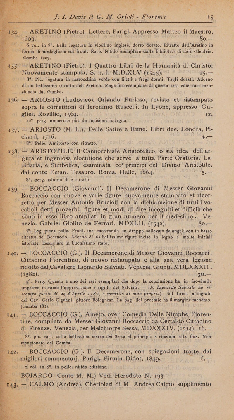 deem ARETINO (Pietro). Lettere. Parigi. Appresso Matteo il Maestro, eEORO: -80.— i 6 vol. in 8°. Bella legatura in vitellino inglese, dorso dorato. Ritratto dell’Aretino in ce forma di medaglione sul front. Raro. Nitido’ esettiplare dalla biblioteca di Lord Glenleis. . . Gamba 1207. > {ae ARETINO (Pietro). I Quattro Libri de Ja Humanita di Christo. ‘Nuovamente stampata, S. n. 1. M.D.XLV (1545). 25.— ~ 8°, Pic. Tegatura im marocchino verdecon filetti e fregi dorati. Tagli dorati, Adorno di un bellissimo ritratto dell’Aretino. Magnifico esemplare di questa rara ediz. non men- zionata dal Gamba. 136. — ARIOSTO (Ludovico). Orlando Furioso, revisto et ristampato ; sopra le correttioni di [eronimo Ruscelli. In oe appresso Gu- «© gliel. Rovillio, 1569. 12, q 12°. perg. numerose piccole incisioni in legno. a 137. — ARIOSTO (M. L.). Delle Satire e Rime. Libri due. Londra. Pi- ckard, 1716. 4a 8°, Pelle. Antiporto con ritratto. 138. — ARISTOTILE. Il Cannocchiale Aristotelico, 0 sia idea dell’ar- = guta et ingeniosa elocutione che serve a tutta l’arte Oratoria, La- ____ pidaria, e Simbolica, esaminata co’ principi del Divino Aristotile, _ dal conte Eman. Tesauro. Roma. Hallé, 1664. ~ eae Ota Ss 8°. perg. adorno di 2 ritratti. . ot 139. — BOCCACCIO (Giovanni). Il Decamerone di Messer Giovanni ie Boccaccio con nuove e varie figure nuovamente stampato et ricor- fy retto per Messer Antonio Brucioli con la dichiarazione di tutti i vo- wa caboli detti proverbi, figure et_ modi di dire incogniti et ‘difficil: che sono in esso libro ampliati in gran numero per il medesimo. icon VE- nezia. Gabriel Giolito de Ferrari. MDXLII. (1542). _ 80.— 4°. Leg. piena pelle. Front. inc. mostrando un drappo sollevato da angeli con in basso ritratto del Boccaccio. Adorno di fo bellissime figure incise in legno e molte iniziali istoriate. Esemplare in buonissimo stato. (140: — BOCCACCIO (G.).< Il Decamerone di Messer Giovanni Boccacci, Cittadino Fiorentino, di nuovo ristampato e alla sua. vera ezine: ridotto dal Cavaliere: Lionardo Salviati, Venezia. Giunti. MDLXXXII. (2582). . . blow 20. 4°. Perg. Questo é uno dei rari esemplari che dopo fa conclusione ha in fac-simile impresso, in rame |’approvazione e sigillo del Salviati. to Lionardo Salviati ho ri- scontro. questo di 29 d’Aprile 1582, e soscritto dt man propria). Sul front. autografo ~ del Cay. Carlo Cignani, pittore Bolognese. La pag. del proemio ha il margine mendato. (Gamba 181). — BOCCACCIO (G.). Ameto, over Comedia Delle Nimphe Fioren- Be ‘tine, compilata da Messer Giovanni Boccaccio da Certaldo. Cittadino - __ di Firenze. Venezia, per Melchiorre Sessa, MDXXXIV. (1534). 16 Be mh 8°. pic. cart. colla bellissima marca dei Sessa al principio. e ari alla fine. Non  menzionato dal Gamba. —_— BOCCACCIO (G.). Il bike picione, con spiegazioni tratte. dai | a commentarj. Parigi. Firmin Didot, 1849. _ 6.— 2 vol. in 8°. in pelle. nitida edizione. ss ~BOIARDO (Conte M. M.) Vedi Herodoto N. 193. ete CALMO (Andrea). Cheribizzi di M. Andrea Calmo supplimento