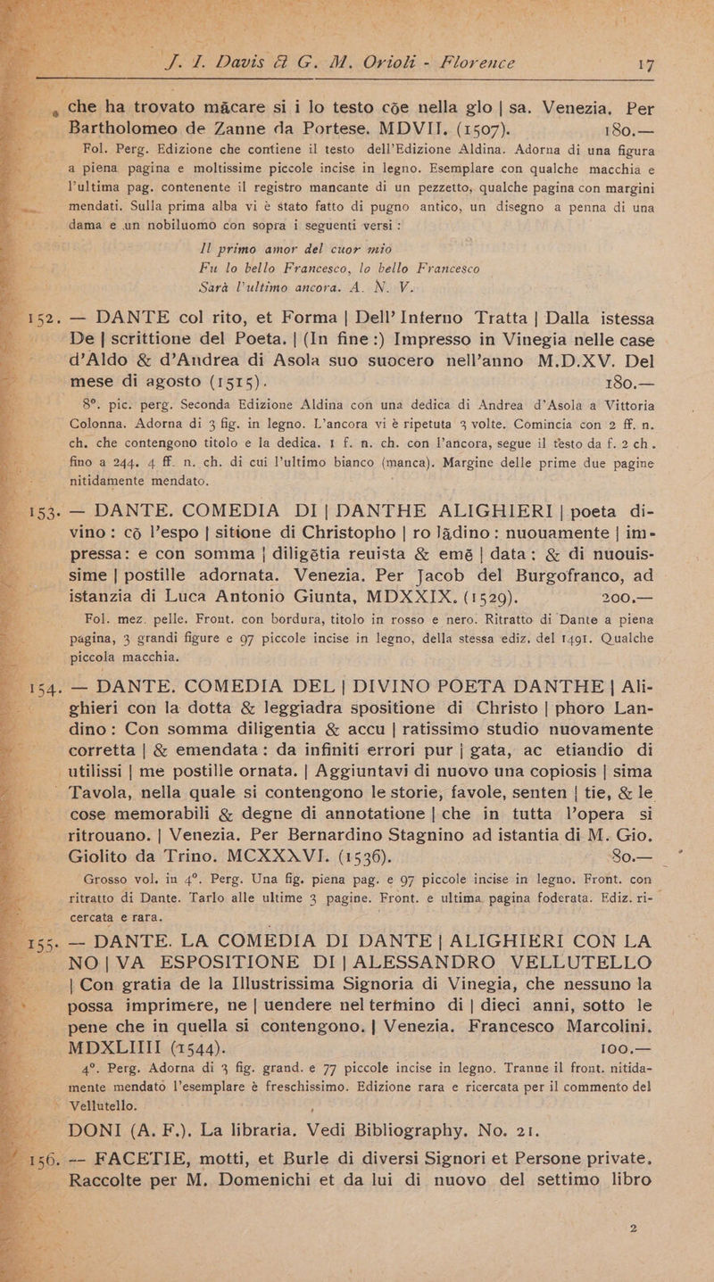 oe f FE Davis 2 Gu-M.Oriali Florence 17 ihe ha feivats macare si i lo testo cée nella glo|sa. Venezia. Per i ardiploties de Zanne da Portese. MDVII. (1507). 180,— Fol. Perg. Edizione che contiene il testo dell’Edizione Aldina. Adorna di una figura a piena pagina e moltissime piccole incise in legno. Esemplare con qualche macchia e Pultima pag. contenente il registro mancante di un pezzetto, qualche pagina con margini mendati. Sulla prima alba vi @ stato fatto di pugno antico, un disegno a penna di una _ dama e un nobiluomo con sopra i seguenti versi : Il primo amor del cuor mio Fu lo bello Francesco, lo bello Francesco Sara Pultimo ancora. A. N. V. — DANTE col rito, et Forma | Dell’ Interno Tratta | Dalla istessa De | scrittione del Poeta. | (In fine:) Impresso in Vinegia nelle case d’Aldo &amp; d’Andrea di Asola suo suocero nell’anno M.D.XV. Del -mese di agosto (1515). iS0.= 8°. pic. perg. Seconda Edizione Aldina con una dedica di Andrea d’Asola a Vittoria Colonna. Adorna di 3 fig. in legno. L’ancora vi @ ripetuta 3 volte. Comincia con 2 ff. n. ch. che contengono titolo e la dedica. 1 f. mn. ch. con l’ancora, segue il testo da f. 2 ch. fino a 244, 4 ff. n. ch. di cui l’ultimo bianco impance): Margine delle prime due pagine nitidamente mendato. — DANTE. COMEDIA DI] DANTHE ALIGHIERI | poeta di- vino: co lVespo | sitione di Christopho | ro Jadino: nuouamente | im- pressa: e con somma | diligétia reuista &amp; emé| data: &amp; di nuouis- sime | postille adornata. Venezia. Per Jacob del Burgofranco, ad istanzia di Luca Antonio Giunta, MDXXIX. (1529). 200,— Fol. mez. pelle. Front. con bordura, titolo in rosso e nero. Ritratto di Dante a piena pagina, 3 grandi figure e 97 piccole incise in legno, della stessa ediz. del 1491. Qualche piccola macchia. — DANTE. COMEDIA DEL | DIVINO POETA DANTHE | Ali- ghieri con la dotta &amp; leggiadra spositione di Christo | phoro Lan- dino: Con somma diligentia &amp; accu | ratissimo studio nuovamente corretta | &amp; emendata: da infiniti errori pur j gata, ac etiandio di utilissi | me postille ornata. | Aggiuntavi di nuovo una copiosis | sima Tavola, nella quale si contengono le storie, favole, senten | tie, &amp; le cose memorabili &amp; degne di annotatione | che in tutta l’opera si ritrouano. | Venezia. Per Bernardino Stagnino ad istantia di M. Gio. Giolito da Trino. MCXXAVI. (1536). So.— Grosso vol. in 4°. Perg. Una fig. piena pag. e 97 piccole incise in legno. Front. con ritratto di Dante. Tarlo alle ultime 3 pagine. Front. e ultima. pops foderata. Ediz. ri- => cercata € rafa. 5. — DANTE. LA COMEDIA DI DANTE | ALIGHIERI CON LA ~~ NO|VA ESPOSITIONE DI| ALESSANDRO VELLUTELLO | Con gratia de la Illustrissima Signoria di Vinegia, che nessuno la possa imprimere, ne | uendere neltermino di | dieci anni, sotto le pene che in quella si contengono.| Venezia. Francesco Marcolini. MDXLIIII (1544). 100.— 4°. Perg. Adorna di 3 fig. grand. e 77 piccole incise in legno. Tranne il front. nitida- ‘mente mendato ig a as é freschissimo. Edizione rara e ricercata per il commento del e Vellutello. ~DONI (A. F.), La libraria. Vedi Bibliography. No. 21. 56. -- FACETIE, motti, et Burle di diversi Signori et Persone private. ba Raccolte per M. Pe pice aki et da lui di nuovo del settimo libro
