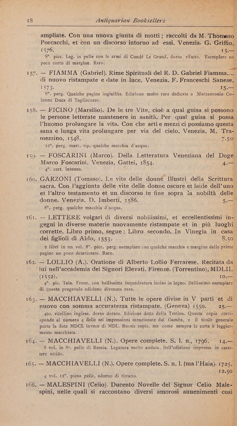 159. 160. 161. 162. ampliate. Con una nuova giunta di motti; raccolti da M. Thomaso Porcacchi, et con un discorso intorno ad essi. Venezia. G. Griffio, 1576, 15.— 8°. pice. Leg. in pelle con le armi di Condé Le Grand, dorso rifatto. ‘Esemplare un _ poco corto di margine. Raro. di nuovo ristampate e date in luce. Venezia. F. Franceschi Sanese, — 1473. T5.— 8°. perg. Qualche pagina ingiallita. Edizione molto rara dedicata a Marcantonio Co- lonna Duca di Tagliacozzo. le persone letterate mantenere in sanita. Per qual guisa si possa. V’huomo prolungare la vita. Con che artie mezzi ci possiamo questa sana e lunga vita prolungare per via del cielo. Venezia. M. Tra- mezzino, 1548. 7.50% 12°. perg. marc. tips qualche macchia d’acqua. * — FOSCARINI (Marco). Della Letteratura Veneziana del Doge Marco Foscarini. Venezia. Gattei, 1854. 4.— 4°. cart. intonso, GARZONI (Tomaso). Le vite delle donne Ilustri della Scrittura— sacra. Con l’aggiunta delle vite delle donne oscure et laide dell’ uno et l’altro testamento et un discorso in fine sopra ia nobilta delle donne. Venezia. D. Imberti, 1586. 5. \ 8°. perg. qualche macchia d’acqua. — LETTERE volgari di diversi nobilissimi, et eccellentissimi in- gegni in diverse materie nuovamente ristampate et in pitt luoghi_ corrette. Libro primo, segue: Libro secondo. In Vinegia in casa — dei figlioli di Aldo, 1553. _ 8.50 2 libri in un vol, 8°. picc. perg. esemplare con qualche macchia e margine delle prime. pagine un poco deteriorato. Raro. — LOLLIO (A.). Oratione di Alberto Lollio Ferrarese. Recitata da lui nell’accademia dei Signori Elevati. Firenze. (Torrentino), MDLII. (1552). 10.— 4°. pic. Tela. Front., con bellissima inquadratura inciso in legno. Bellissimo esemplare — di questa pregevole edizione divenuta rara. nuovo con somma accuratezza ristampate. (Geneva) 1550. 25.5 4to. vitellino inglese. dorso dorato. Edizione detta della Testina. Questa ‘copia corri- sponde al numero 4 delle sei impressioni menzionate dal Gamba, e il titolo generale porta la data MDCL invece di MDL. Buona copia, ma come sempre la carta @ leggier- mente macchiata. , ¥; 8 vol. in 8°, pelle di Russia. Legatura molto andata. Bell’edizione impressa in carat- tere nitido. — MACCHIAVELLI (N.). Opere complete. S. n. 1. (ma l’Haia). 1725. 12.50 4 vol. 12°. piena pelle, adorno di ritratto. a — MALESPINI (Celio). Ducento Novelle del Signor Celio Male-_