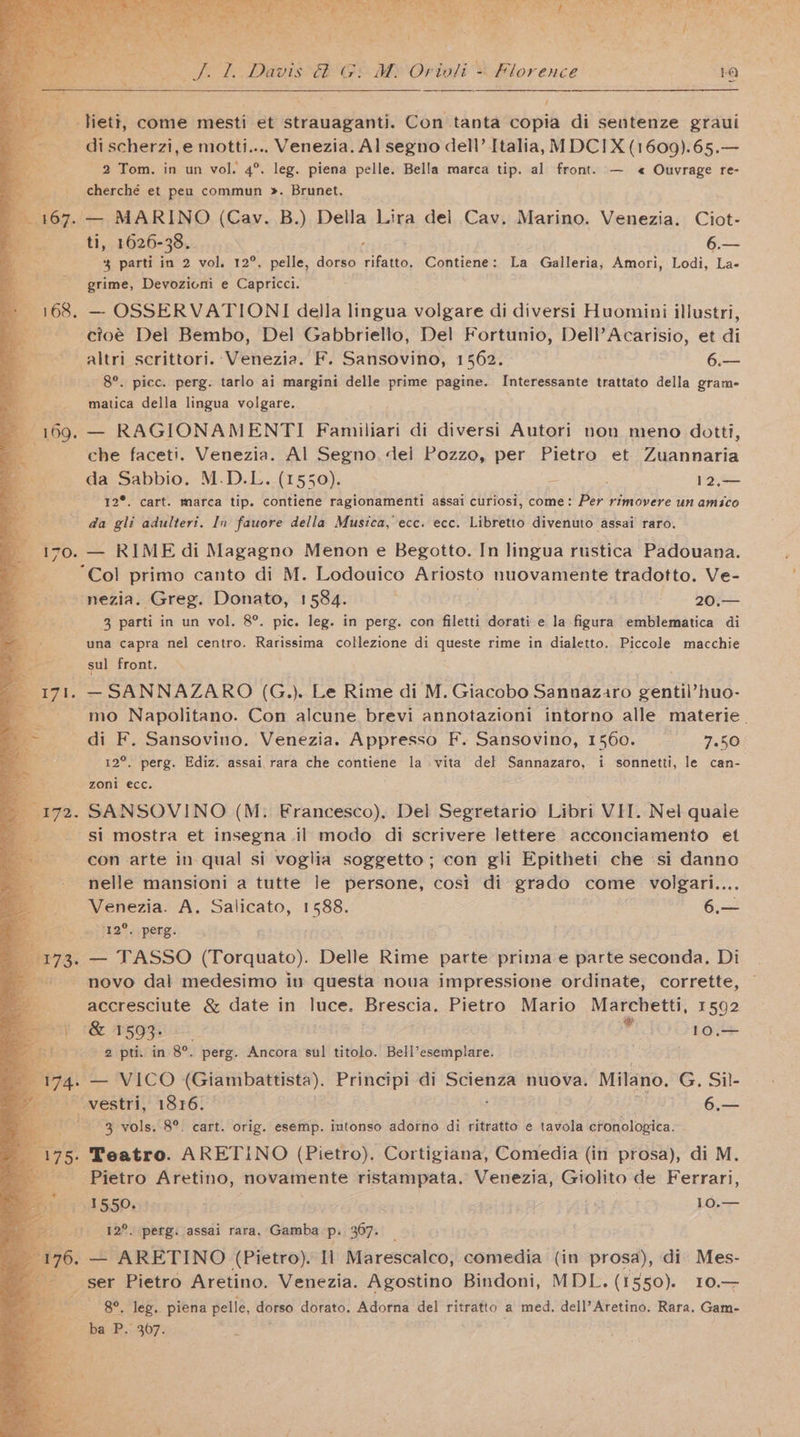 Hieti, come mesti et strauaganti. Con tanta copia di sentenze graui di scherzi,e motti.... Venezia. Al segno dell’ Italia, M DCI X (1609).65.— 2 Tom. in un vol. 4°. leg. piena pelle. Bella marca tip. al front. — « Ouvrage re- aberche et peu commun ». Brunet. 167. — MARINO (Cav. B.) Della Lira del Cav. Marino. Venezia. Ciot- ti, 1626-38. é— % parti in 2 vol. 12°, pelle, dorso oe Contiene: La Galleria; Amori, Lodi, La- Br grime, Devozioni e Capricci. : if 168. — OSSERVATIONI della lingua volgare di diversi Huomini illustri, - cioé Del Bembo, Del Gabbriello, Del Fortunio, Dell’Acarisio, et di . altri scrittori. Venezia. F. Sansovino, 1562. 6.— a _ 8°. picc. perg. tarlo ai margini delle prime pagine. Interessante trattato della gram- matica della lingua volgare. a 169. — RAGIONAMENTI Familiari di diversi Autori non meno dotti, che faceti. Venezia. Al Segno. del Pozzo, per Pietro et Vieannaria \ ‘in da Sabbio. M.D.L. (1550). 12,— y 12°. cart. marca tip. contiene ragionamenti assai curiosi, come: Per rimovere un amico ss da gli adulteri. In fauore della Musica, ecc. ecc. Libretto divenuto assai raro. ¥ 170. — RIME di Magagno Menon e Begotto. In lingua rustica Padouana. ‘Col primo canto di M. Lodouico Ariosto nuovamente tradotto. Ve- = nezia. Greg. Donato, 1584. 20:— 3 parti in un vol. 8°. pic. leg. in perg. con filetti dorati e la figura emblematica di una capra nel centro. Rarissima collezione di queste rime in dialetto. Piccole macchie sul front. 171. — SANNAZARO (G.).. Le Rime di M. Giacobo Sannaziro genul huo- di F. Sansovino. Venezia. Appresso F. Sansovino, 1560. 7.50 2°. perg. Ediz. assai,rara che contiene la vita del Sannazaro, i sonnetti, le can- - zoni ecc. 172. SANSOVINO (M. Francesco), Del Segretario Libri VIT. Nel quale si mostra et insegna il modo di scrivere lettere acconciamento et con arte in qual si voglia soggetto; con gli Epitheti che si danno nelle mansioni a tutte le persone, cosi di grado come volgari.... Venezia. A. Salicato, 1588. 6.— ‘12°. perg. 173. — TASSO (Torquato). Delle Rime parte prima e parte seconda, Di novo dal medesimo iu questa noua impressione ordinate, corrette, accresciute &amp; date in luce. Brescia. Pietro Mario Marchetti, 1592 (Be ago POD oes - 2 pti. in 8°. perg. Ancora sul titolo. Bell’esemplare. Me 4s — VICO (Giambattista). Principi di Scienza nuova. “Milano. G, Sil- ee Povestri;’ 1836: 6,— 3 vols. 8°. cart. orig. esemp. intonso adorno di ritratto e tavola ctonologica. 175. Teatro. ARETINO (Pietro). Cortigiana, Comedia (in prosa), di M. Pietro Aretino, novamente ristampata. Venezia, Giolito de Ferrari, BUGS eter eco: 10.— i>. 2°. perg. assai rara, Gamba p. 367. _ 3 76, — ARETINO (Pietro). Il Marescalco, comedia (in prosa), di Mes- ser Pietro Aretino. Venezia. Agostino Bindoni, MDL. (1550). 10.— ——- 8°. Jeg. piena pelle, dorso dorato. Adorna del ritratto a med. dell’Aretino. Rara. Gam- : ig RP: eck